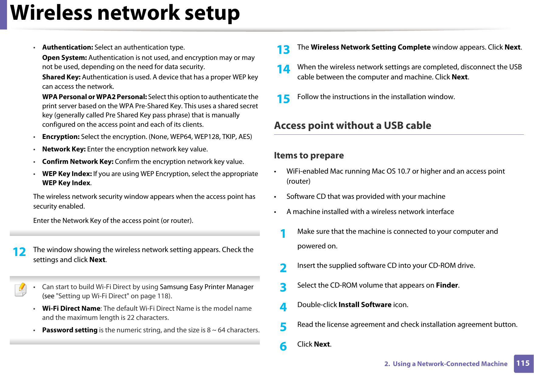 Wireless network setup1152.  Using a Network-Connected Machine•Authentication: Select an authentication type.Open System: Authentication is not used, and encryption may or may not be used, depending on the need for data security.Shared Key: Authentication is used. A device that has a proper WEP key can access the network.WPA Personal or WPA2 Personal: Select this option to authenticate the print server based on the WPA Pre-Shared Key. This uses a shared secret key (generally called Pre Shared Key pass phrase) that is manually configured on the access point and each of its clients.•Encryption: Select the encryption. (None, WEP64, WEP128, TKIP, AES)•Network Key: Enter the encryption network key value.•Confirm Network Key: Confirm the encryption network key value.•WEP Key Index: If you are using WEP Encryption, select the appropriate WEP Key Index.The wireless network security window appears when the access point has security enabled.Enter the Network Key of the access point (or router). 12  The window showing the wireless network setting appears. Check the settings and click Next. • Can start to build Wi-Fi Direct by using Samsung Easy Printer Manager (see &quot;Setting up Wi-Fi Direct&quot; on page 118).•Wi-Fi Direct Name: The default Wi-Fi Direct Name is the model name and the maximum length is 22 characters.•Password setting is the numeric string, and the size is 8 ~ 64 characters. 13  The Wireless Network Setting Complete window appears. Click Next.14  When the wireless network settings are completed, disconnect the USB cable between the computer and machine. Click Next.15  Follow the instructions in the installation window.Access point without a USB cableItems to prepare• WiFi-enabled Mac running Mac OS 10.7 or higher and an access point (router)• Software CD that was provided with your machine• A machine installed with a wireless network interface1Make sure that the machine is connected to your computer andpowered on.2  Insert the supplied software CD into your CD-ROM drive.3  Select the CD-ROM volume that appears on Finder.4  Double-click Install Software icon.5  Read the license agreement and check installation agreement button.6  Click Next.