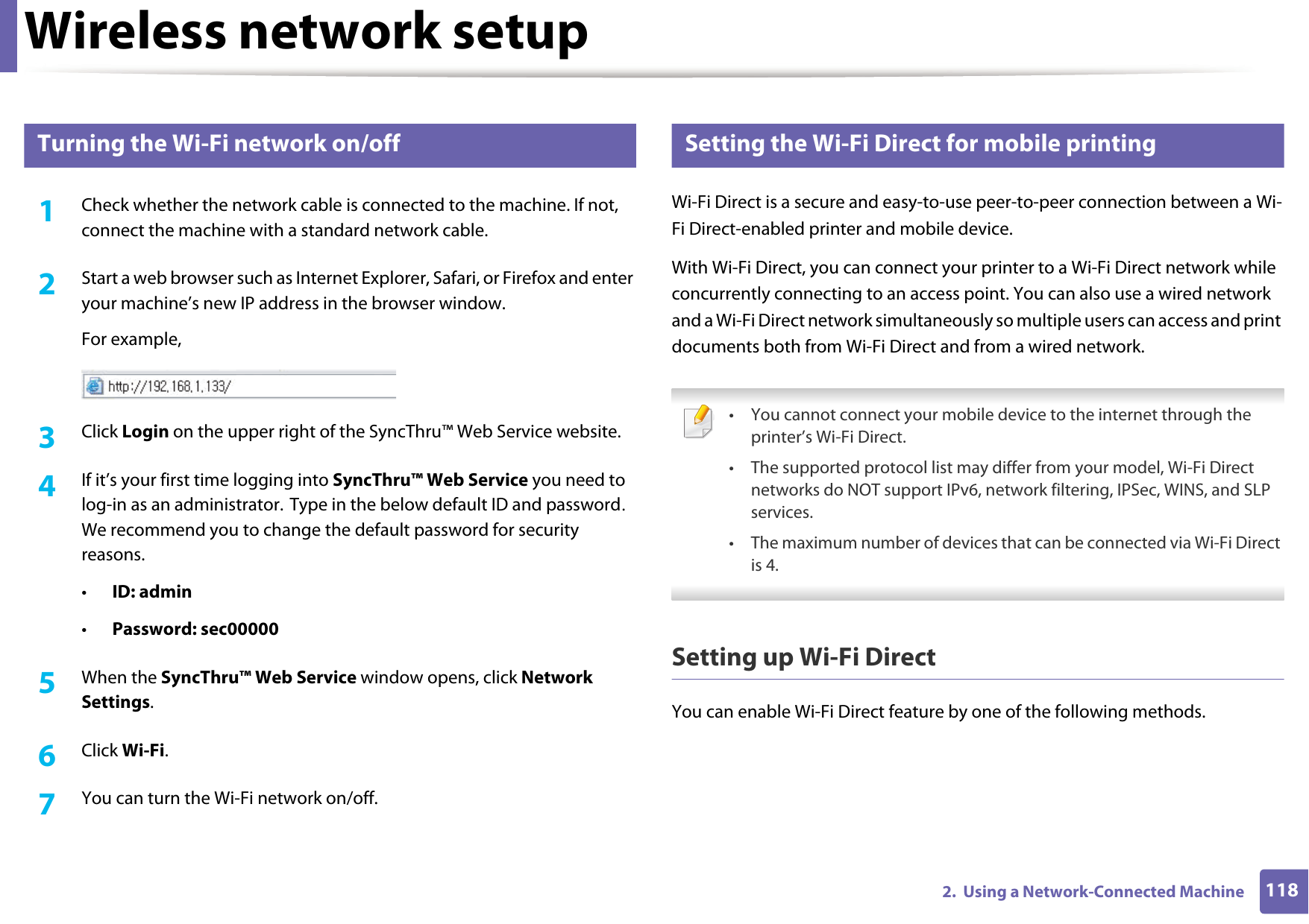 Wireless network setup1182.  Using a Network-Connected Machine16 Turning the Wi-Fi network on/off1Check whether the network cable is connected to the machine. If not, connect the machine with a standard network cable.2  Start a web browser such as Internet Explorer, Safari, or Firefox and enter your machine’s new IP address in the browser window.For example,3  Click Login on the upper right of the SyncThru™ Web Service website.4  If it’s your first time logging into SyncThru™ Web Service you need to log-in as an administrator. Type in the below default ID and password. We recommend you to change the default password for security reasons.•ID: admin •Password: sec000005  When the SyncThru™ Web Service window opens, click Network Settings.6  Click Wi-Fi.7  You can turn the Wi-Fi network on/off.17 Setting the Wi-Fi Direct for mobile printingWi-Fi Direct is a secure and easy-to-use peer-to-peer connection between a Wi-Fi Direct-enabled printer and mobile device.With Wi-Fi Direct, you can connect your printer to a Wi-Fi Direct network while concurrently connecting to an access point. You can also use a wired network and a Wi-Fi Direct network simultaneously so multiple users can access and print documents both from Wi-Fi Direct and from a wired network. • You cannot connect your mobile device to the internet through the printer’s Wi-Fi Direct.• The supported protocol list may differ from your model, Wi-Fi Direct networks do NOT support IPv6, network filtering, IPSec, WINS, and SLP services. • The maximum number of devices that can be connected via Wi-Fi Direct is 4. Setting up Wi-Fi DirectYou can enable Wi-Fi Direct feature by one of the following methods.