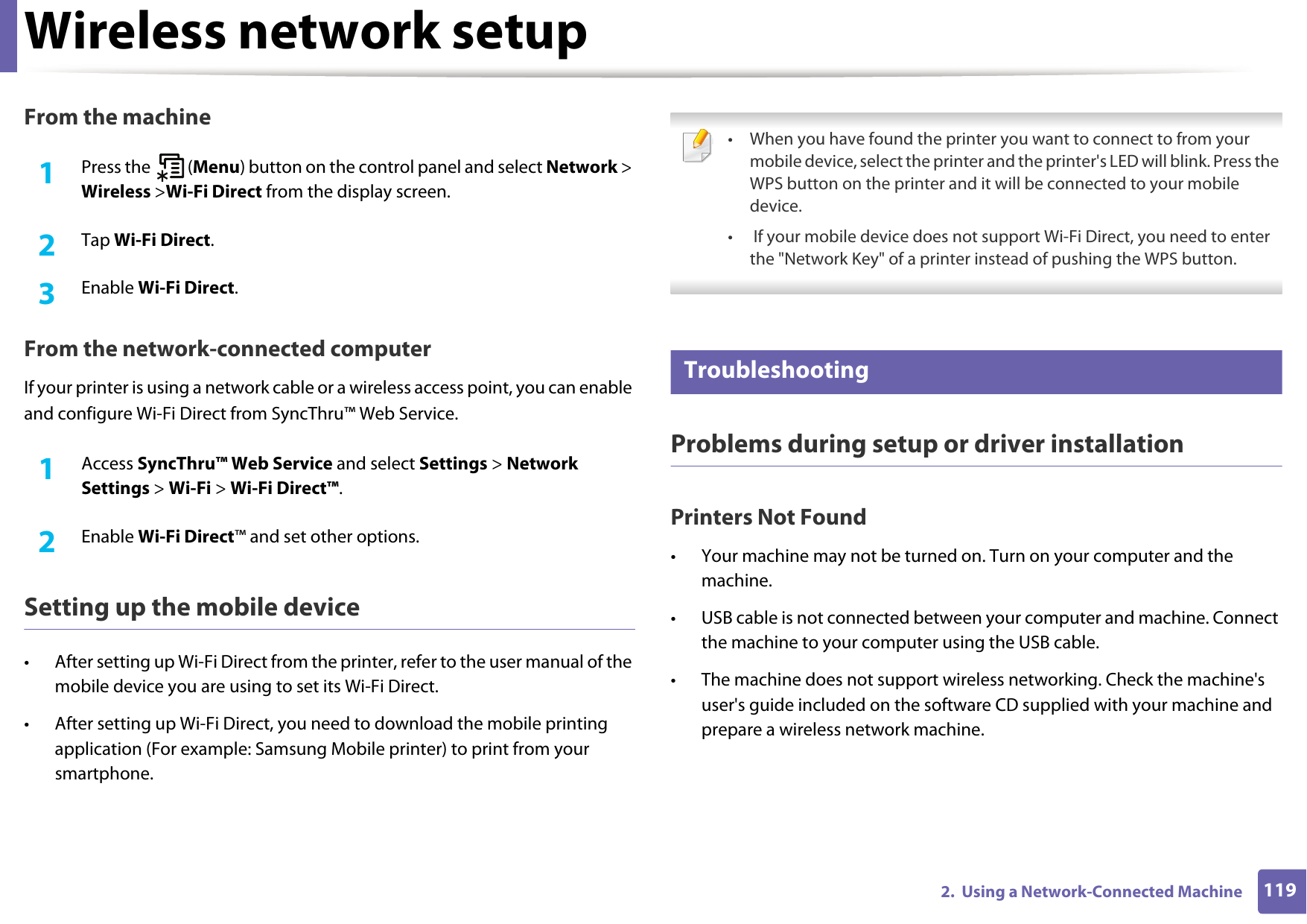Wireless network setup1192.  Using a Network-Connected MachineFrom the machine1Press the   (Menu) button on the control panel and select Network &gt; Wireless &gt;Wi-Fi Direct from the display screen.2  Tap Wi-Fi Direct.3  Enable Wi-Fi Direct.From the network-connected computerIf your printer is using a network cable or a wireless access point, you can enable and configure Wi-Fi Direct from SyncThru™ Web Service.1Access SyncThru™ Web Service and select Settings &gt; Network Settings &gt; Wi-Fi &gt; Wi-Fi Direct™.2  Enable Wi-Fi Direct™ and set other options.Setting up the mobile device• After setting up Wi-Fi Direct from the printer, refer to the user manual of the mobile device you are using to set its Wi-Fi Direct.• After setting up Wi-Fi Direct, you need to download the mobile printing application (For example: Samsung Mobile printer) to print from your smartphone. • When you have found the printer you want to connect to from your mobile device, select the printer and the printer&apos;s LED will blink. Press the WPS button on the printer and it will be connected to your mobile device.•  If your mobile device does not support Wi-Fi Direct, you need to enter the &quot;Network Key&quot; of a printer instead of pushing the WPS button. 18 TroubleshootingProblems during setup or driver installationPrinters Not Found• Your machine may not be turned on. Turn on your computer and the machine.• USB cable is not connected between your computer and machine. Connect the machine to your computer using the USB cable.• The machine does not support wireless networking. Check the machine&apos;s user&apos;s guide included on the software CD supplied with your machine and prepare a wireless network machine.