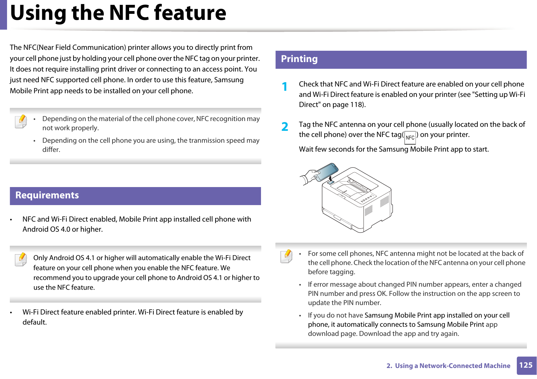 1252.  Using a Network-Connected MachineUsing the NFC featureThe NFC(Near Field Communication) printer allows you to directly print from your cell phone just by holding your cell phone over the NFC tag on your printer. It does not require installing print driver or connecting to an access point. You just need NFC supported cell phone. In order to use this feature, Samsung Mobile Print app needs to be installed on your cell phone.  • Depending on the material of the cell phone cover, NFC recognition may not work properly.• Depending on the cell phone you are using, the tranmission speed may differ. 22 Requirements• NFC and Wi-Fi Direct enabled, Mobile Print app installed cell phone with Android OS 4.0 or higher. Only Android OS 4.1 or higher will automatically enable the Wi-Fi Direct feature on your cell phone when you enable the NFC feature. We recommend you to upgrade your cell phone to Android OS 4.1 or higher to use the NFC feature. • Wi-Fi Direct feature enabled printer. Wi-Fi Direct feature is enabled by default.23 Printing1Check that NFC and Wi-Fi Direct feature are enabled on your cell phone and Wi-Fi Direct feature is enabled on your printer (see &quot;Setting up Wi-Fi Direct&quot; on page 118). 2  Tag the NFC antenna on your cell phone (usually located on the back of the cell phone) over the NFC tag( ) on your printer.Wait few seconds for the Samsung Mobile Print app to start. • For some cell phones, NFC antenna might not be located at the back of the cell phone. Check the location of the NFC antenna on your cell phone before tagging.• If error message about changed PIN number appears, enter a changed PIN number and press OK. Follow the instruction on the app screen to update the PIN number. • If you do not have Samsung Mobile Print app installed on your cell phone, it automatically connects to Samsung Mobile Print app download page. Download the app and try again.  