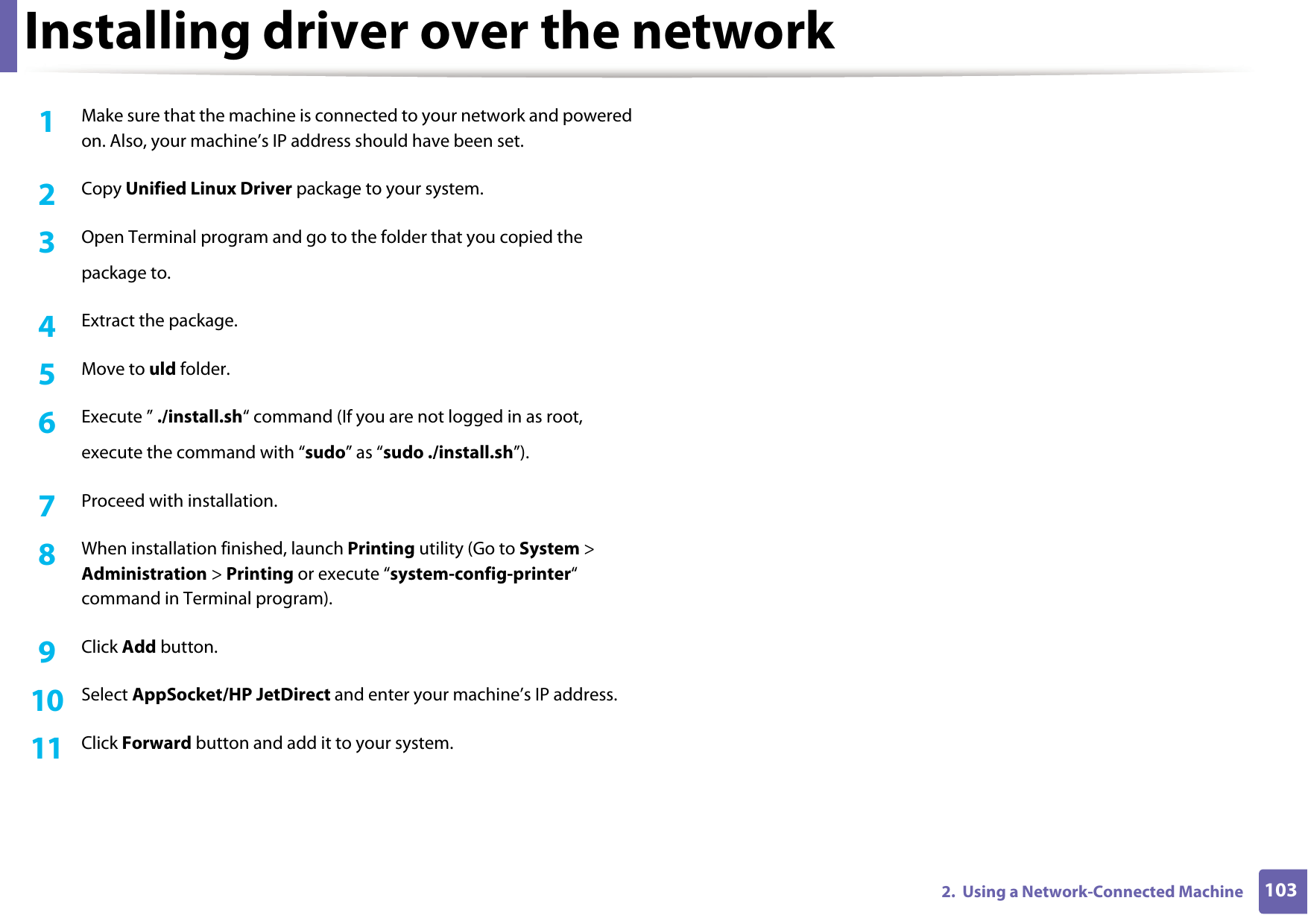 Installing driver over the network1032.  Using a Network-Connected Machine1Make sure that the machine is connected to your network and powered on. Also, your machine’s IP address should have been set. 2  Copy Unified Linux Driver package to your system.3  Open Terminal program and go to the folder that you copied thepackage to.4  Extract the package.5  Move to uld folder.6  Execute ” ./install.sh“ command (If you are not logged in as root,execute the command with “sudo” as “sudo ./install.sh”).7  Proceed with installation.8  When installation finished, launch Printing utility (Go to System &gt; Administration &gt; Printing or execute “system-config-printer“ command in Terminal program).9  Click Add button.10  Select AppSocket/HP JetDirect and enter your machine’s IP address.11  Click Forward button and add it to your system.