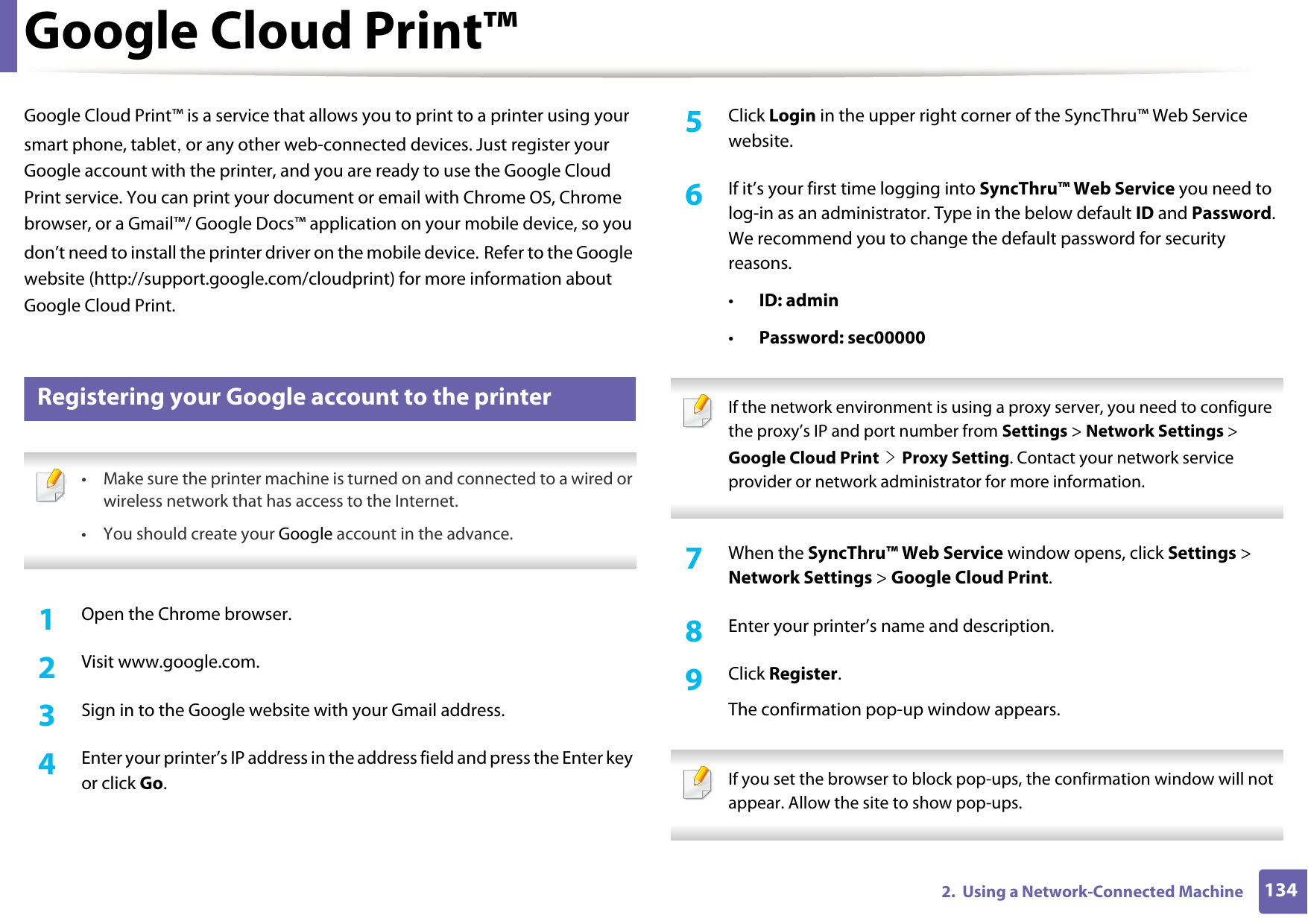 1342.  Using a Network-Connected MachineGoogle Cloud Print™Google Cloud Print™ is a service that allows you to print to a printer using your smart phone, tablet, or any other web-connected devices. Just register your Google account with the printer, and you are ready to use the Google Cloud Print service. You can print your document or email with Chrome OS, Chrome browser, or a Gmail™/ Google Docs™ application on your mobile device, so you don’t need to install the printer driver on the mobile device. Refer to the Google website (http://support.google.com/cloudprint) for more information about Google Cloud Print.32 Registering your Google account to the printer • Make sure the printer machine is turned on and connected to a wired or wireless network that has access to the Internet. •You should create your Google account in the advance.  1Open the Chrome browser.2  Visit www.google.com.3  Sign in to the Google website with your Gmail address.4  Enter your printer’s IP address in the address field and press the Enter key or click Go.5  Click Login in the upper right corner of the SyncThru™ Web Service website.6  If it’s your first time logging into SyncThru™ Web Service you need to log-in as an administrator. Type in the below default ID and Password. We recommend you to change the default password for security reasons.•ID: admin•Password: sec00000  If the network environment is using a proxy server, you need to configure the proxy’s IP and port number from Settings &gt; Network Settings &gt; Google Cloud Print &gt; Proxy Setting. Contact your network service provider or network administrator for more information.  7  When the SyncThru™ Web Service window opens, click Settings &gt; Network Settings &gt; Google Cloud Print.8  Enter your printer’s name and description.9  Click Register.The confirmation pop-up window appears. If you set the browser to block pop-ups, the confirmation window will not appear. Allow the site to show pop-ups.  