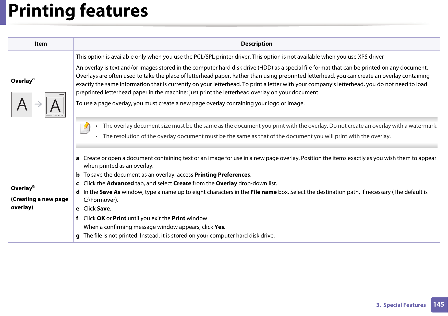 Printing features1453.  Special FeaturesOverlayaThis option is available only when you use the PCL/SPL printer driver. This option is not available when you use XPS driverAn overlay is text and/or images stored in the computer hard disk drive (HDD) as a special file format that can be printed on any document. Overlays are often used to take the place of letterhead paper. Rather than using preprinted letterhead, you can create an overlay containing exactly the same information that is currently on your letterhead. To print a letter with your company’s letterhead, you do not need to load preprinted letterhead paper in the machine: just print the letterhead overlay on your document.To use a page overlay, you must create a new page overlay containing your logo or image. • The overlay document size must be the same as the document you print with the overlay. Do not create an overlay with a watermark.• The resolution of the overlay document must be the same as that of the document you will print with the overlay. Overlaya(Creating a new page overlay)a  Create or open a document containing text or an image for use in a new page overlay. Position the items exactly as you wish them to appear when printed as an overlay.b  To save the document as an overlay, access Printing Preferences.c  Click the Advanced tab, and select Create from the Overlay drop-down list.d  In the Save As window, type a name up to eight characters in the File name box. Select the destination path, if necessary (The default is C:\Formover).e  Click Save.f  Click OK or Print until you exit the Print window.When a confirming message window appears, click Yes.g  The file is not printed. Instead, it is stored on your computer hard disk drive.Item Description