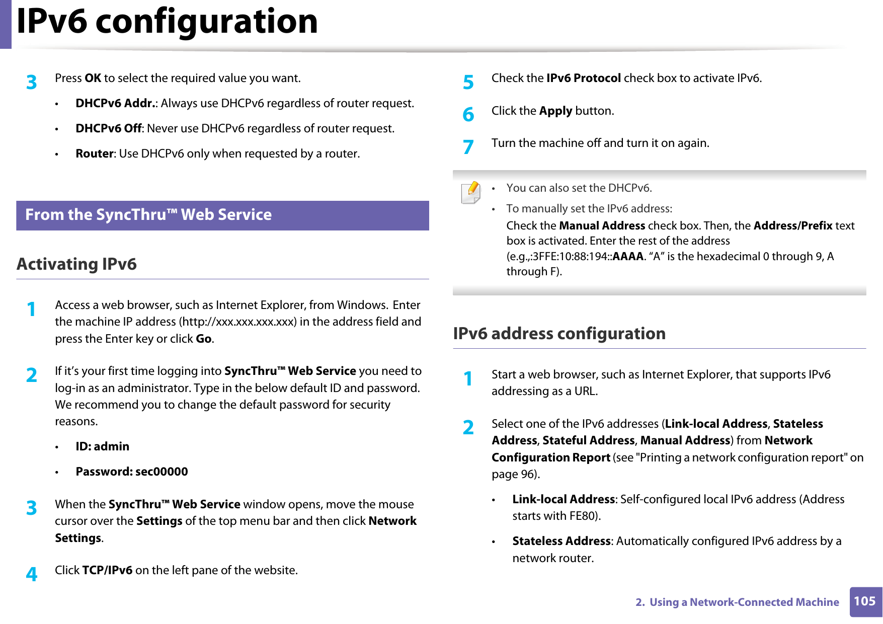 IPv6 configuration1052.  Using a Network-Connected Machine3  Press OK to select the required value you want.•DHCPv6 Addr.: Always use DHCPv6 regardless of router request.•DHCPv6 Off: Never use DHCPv6 regardless of router request.•Router: Use DHCPv6 only when requested by a router.9 From the SyncThru™ Web ServiceActivating IPv61Access a web browser, such as Internet Explorer, from Windows. Enter the machine IP address (http://xxx.xxx.xxx.xxx) in the address field and press the Enter key or click Go.2  If it’s your first time logging into SyncThru™ Web Service you need to log-in as an administrator. Type in the below default ID and password. We recommend you to change the default password for security reasons.•ID: admin•Password: sec00000 3  When the SyncThru™ Web Service window opens, move the mouse cursor over the Settings of the top menu bar and then click Network Settings.4  Click TCP/IPv6 on the left pane of the website.5  Check the IPv6 Protocol check box to activate IPv6.6  Click the Apply button.7  Turn the machine off and turn it on again. • You can also set the DHCPv6.• To manually set the IPv6 address:Check the Manual Address check box. Then, the Address/Prefix text box is activated. Enter the rest of the address (e.g.,:3FFE:10:88:194::AAAA. “A” is the hexadecimal 0 through 9, A through F). IPv6 address configuration1Start a web browser, such as Internet Explorer, that supports IPv6 addressing as a URL.2  Select one of the IPv6 addresses (Link-local Address, Stateless Address, Stateful Address, Manual Address) from Network Configuration Report (see &quot;Printing a network configuration report&quot; on page 96).•Link-local Address: Self-configured local IPv6 address (Address starts with FE80).•Stateless Address: Automatically configured IPv6 address by a network router.