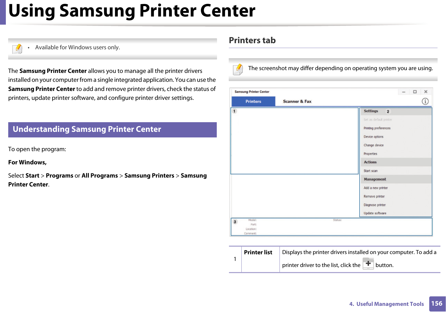 1564.  Useful Management ToolsUsing Samsung Printer Center • Available for Windows users only. The Samsung Printer Center allows you to manage all the printer drivers installed on your computer from a single integrated application. You can use the Samsung Printer Center to add and remove printer drivers, check the status of printers, update printer software, and configure printer driver settings.1 Understanding Samsung Printer CenterTo open the program: For Windows,Select Start &gt; Programs or All Programs &gt; Samsung Printers &gt; Samsung Printer Center.Printers tab The screenshot may differ depending on operating system you are using. 1Printer list Displays the printer drivers installed on your computer. To add a printer driver to the list, click the   button.