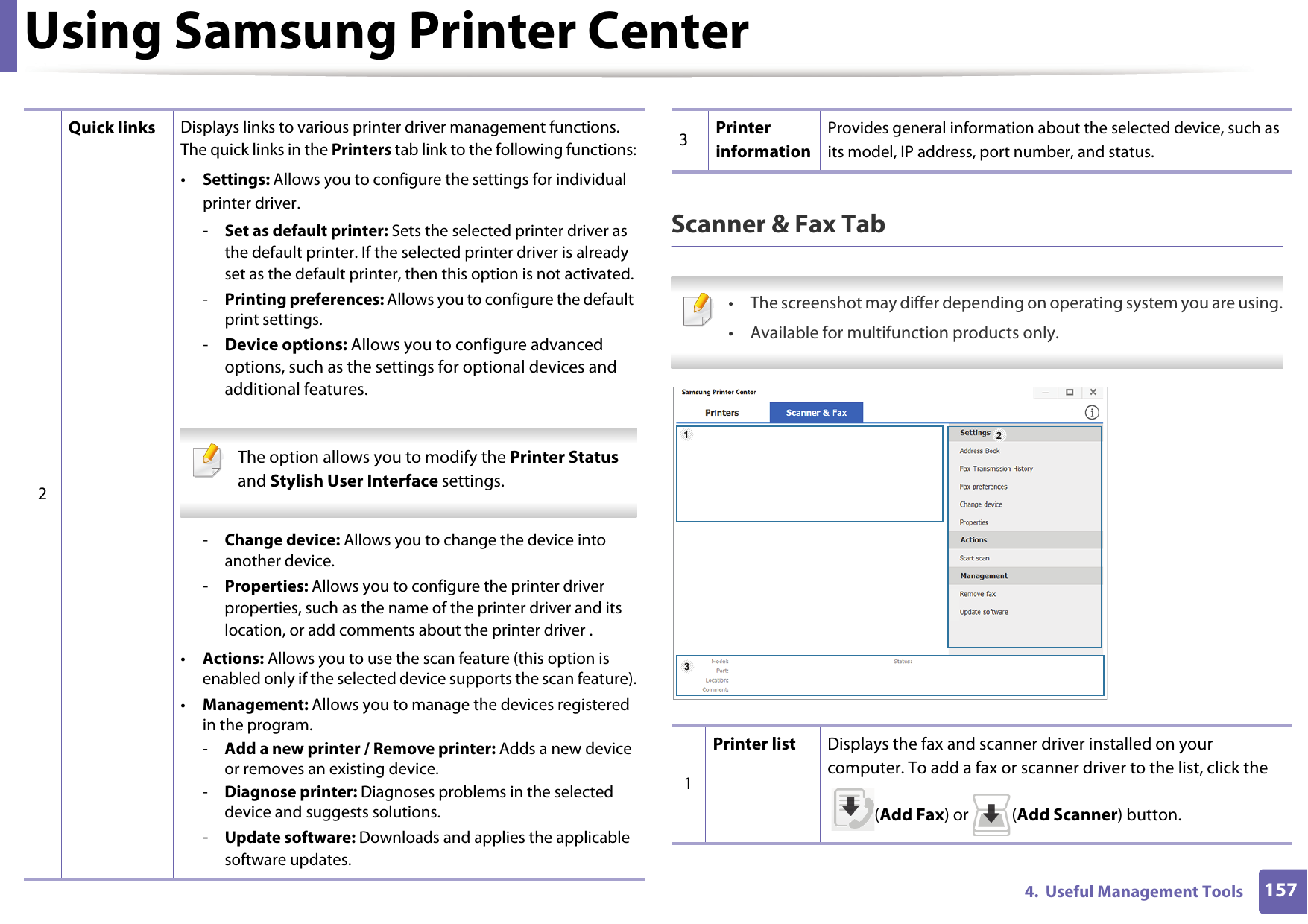 Using Samsung Printer Center1574.  Useful Management ToolsScanner &amp; Fax Tab • The screenshot may differ depending on operating system you are using.• Available for multifunction products only. 2Quick links Displays links to various printer driver management functions. The quick links in the Printers tab link to the following functions:•Settings: Allows you to configure the settings for individual printer driver.-Set as default printer: Sets the selected printer driver as the default printer. If the selected printer driver is already set as the default printer, then this option is not activated.-Printing preferences: Allows you to configure the default print settings.-Device options: Allows you to configure advanced options, such as the settings for optional devices and additional features. The option allows you to modify the Printer Status and Stylish User Interface settings. -Change device: Allows you to change the device into another device.-Properties: Allows you to configure the printer driver properties, such as the name of the printer driver and its location, or add comments about the printer driver .•Actions: Allows you to use the scan feature (this option is enabled only if the selected device supports the scan feature).•Management: Allows you to manage the devices registered in the program.-Add a new printer / Remove printer: Adds a new device or removes an existing device.-Diagnose printer: Diagnoses problems in the selected device and suggests solutions.-Update software: Downloads and applies the applicable software updates.3Printer informationProvides general information about the selected device, such as its model, IP address, port number, and status.1Printer list Displays the fax and scanner driver installed on your computer. To add a fax or scanner driver to the list, click the (Add Fax) or  (Add Scanner) button.123