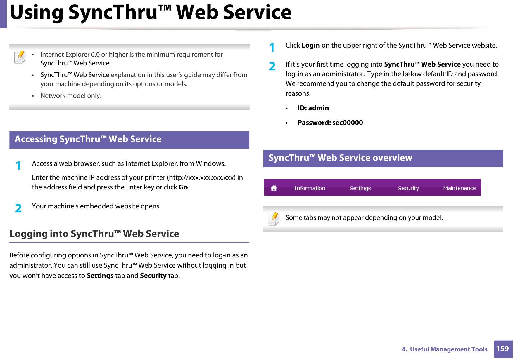 1594.  Useful Management ToolsUsing SyncThru™ Web Service • Internet Explorer 6.0 or higher is the minimum requirement for SyncThru™ Web Service.•SyncThru™ Web Service explanation in this user’s guide may differ from your machine depending on its options or models.• Network model only. 2 Accessing SyncThru™ Web Service1Access a web browser, such as Internet Explorer, from Windows.Enter the machine IP address of your printer (http://xxx.xxx.xxx.xxx) in the address field and press the Enter key or click Go.2  Your machine’s embedded website opens.Logging into SyncThru™ Web ServiceBefore configuring options in SyncThru™ Web Service, you need to log-in as an administrator. You can still use SyncThru™ Web Service without logging in but you won’t have access to Settings tab and Security tab. 1Click Login on the upper right of the SyncThru™ Web Service website.2  If it’s your first time logging into SyncThru™ Web Service you need to log-in as an administrator. Type in the below default ID and password. We recommend you to change the default password for security reasons.•ID: admin •Password: sec000003 SyncThru™ Web Service overview Some tabs may not appear depending on your model. 