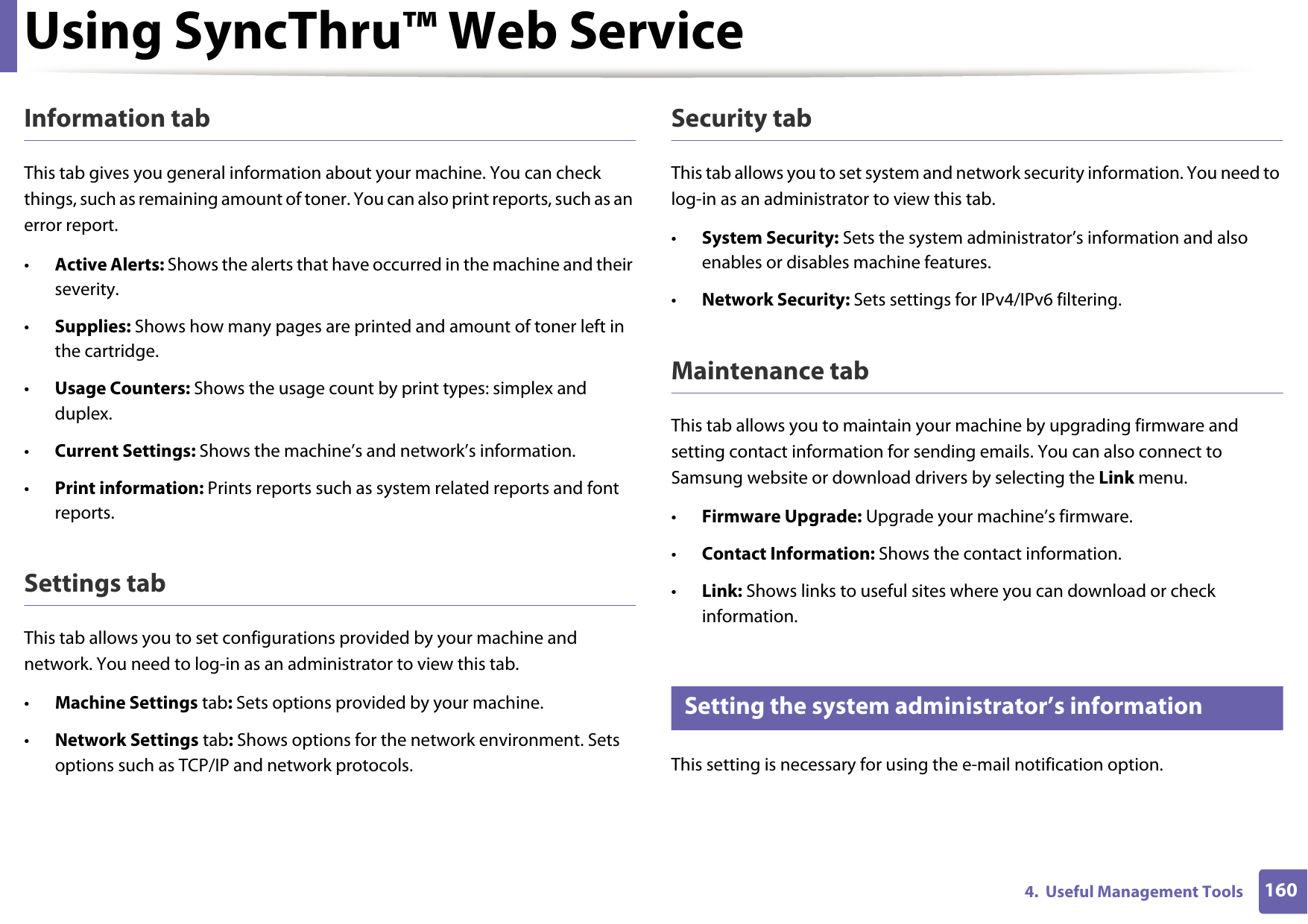 Using SyncThru™ Web Service1604.  Useful Management ToolsInformation tabThis tab gives you general information about your machine. You can check things, such as remaining amount of toner. You can also print reports, such as an error report.•Active Alerts: Shows the alerts that have occurred in the machine and their severity.•Supplies: Shows how many pages are printed and amount of toner left in the cartridge.•Usage Counters: Shows the usage count by print types: simplex and duplex.•Current Settings: Shows the machine’s and network’s information. •Print information: Prints reports such as system related reports and font reports.Settings tabThis tab allows you to set configurations provided by your machine and network. You need to log-in as an administrator to view this tab. •Machine Settings tab: Sets options provided by your machine. •Network Settings tab: Shows options for the network environment. Sets options such as TCP/IP and network protocols. Security tabThis tab allows you to set system and network security information. You need to log-in as an administrator to view this tab.•System Security: Sets the system administrator’s information and also enables or disables machine features.•Network Security: Sets settings for IPv4/IPv6 filtering.Maintenance tabThis tab allows you to maintain your machine by upgrading firmware and setting contact information for sending emails. You can also connect to Samsung website or download drivers by selecting the Link menu.•Firmware Upgrade: Upgrade your machine’s firmware.•Contact Information: Shows the contact information.•Link: Shows links to useful sites where you can download or check information.4 Setting the system administrator’s informationThis setting is necessary for using the e-mail notification option.