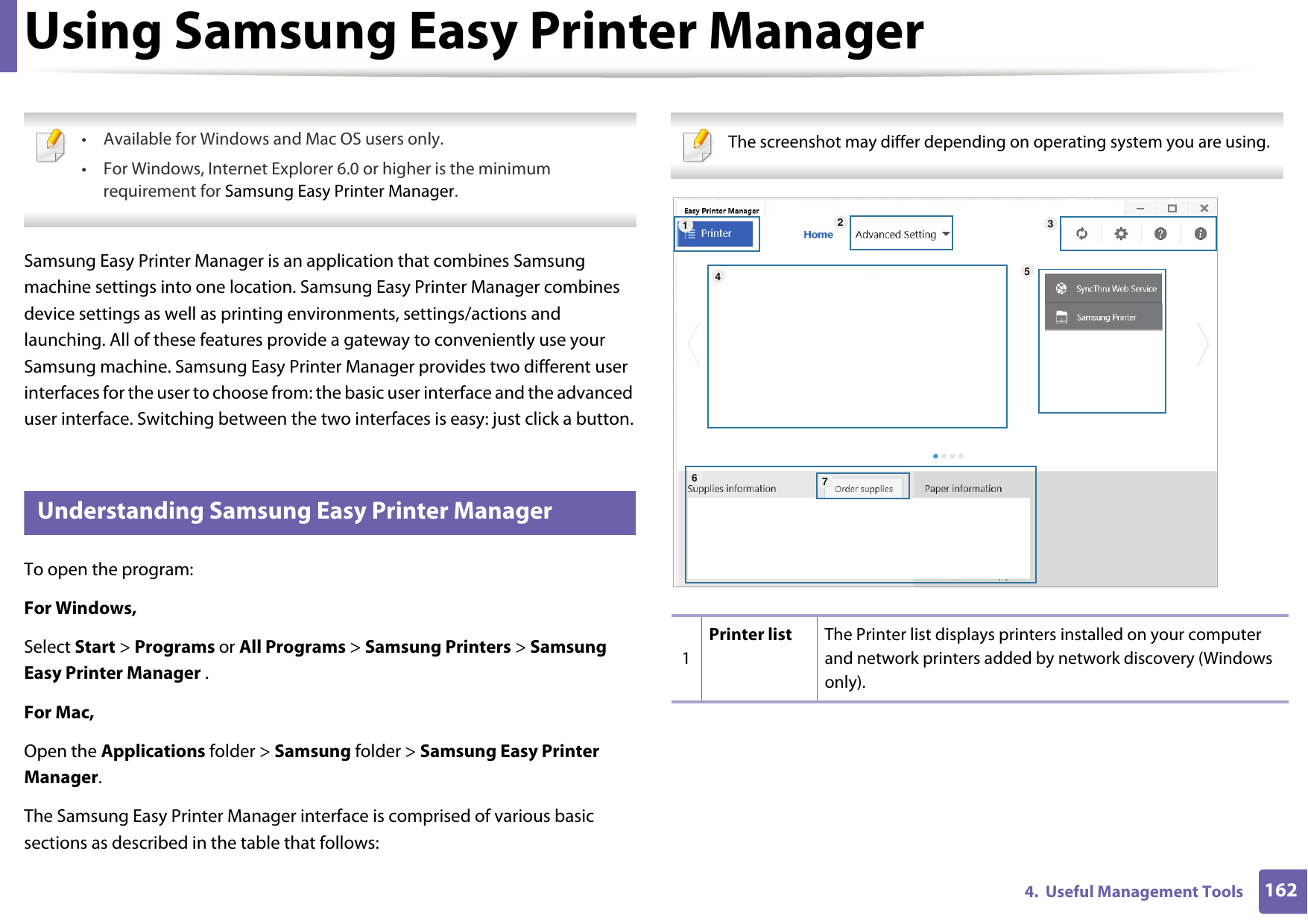 1624.  Useful Management ToolsUsing Samsung Easy Printer Manager  • Available for Windows and Mac OS users only.• For Windows, Internet Explorer 6.0 or higher is the minimum requirement for Samsung Easy Printer Manager. Samsung Easy Printer Manager is an application that combines Samsung machine settings into one location. Samsung Easy Printer Manager combines device settings as well as printing environments, settings/actions and launching. All of these features provide a gateway to conveniently use your Samsung machine. Samsung Easy Printer Manager provides two different user interfaces for the user to choose from: the basic user interface and the advanced user interface. Switching between the two interfaces is easy: just click a button.5 Understanding Samsung Easy Printer ManagerTo open the program: For Windows,Select Start &gt; Programs or All Programs &gt; Samsung Printers &gt; Samsung Easy Printer Manager .For Mac,Open the Applications folder &gt; Samsung folder &gt; Samsung Easy Printer Manager.The Samsung Easy Printer Manager interface is comprised of various basic sections as described in the table that follows: The screenshot may differ depending on operating system you are using. 1Printer list The Printer list displays printers installed on your computer and network printers added by network discovery (Windows only).1564327