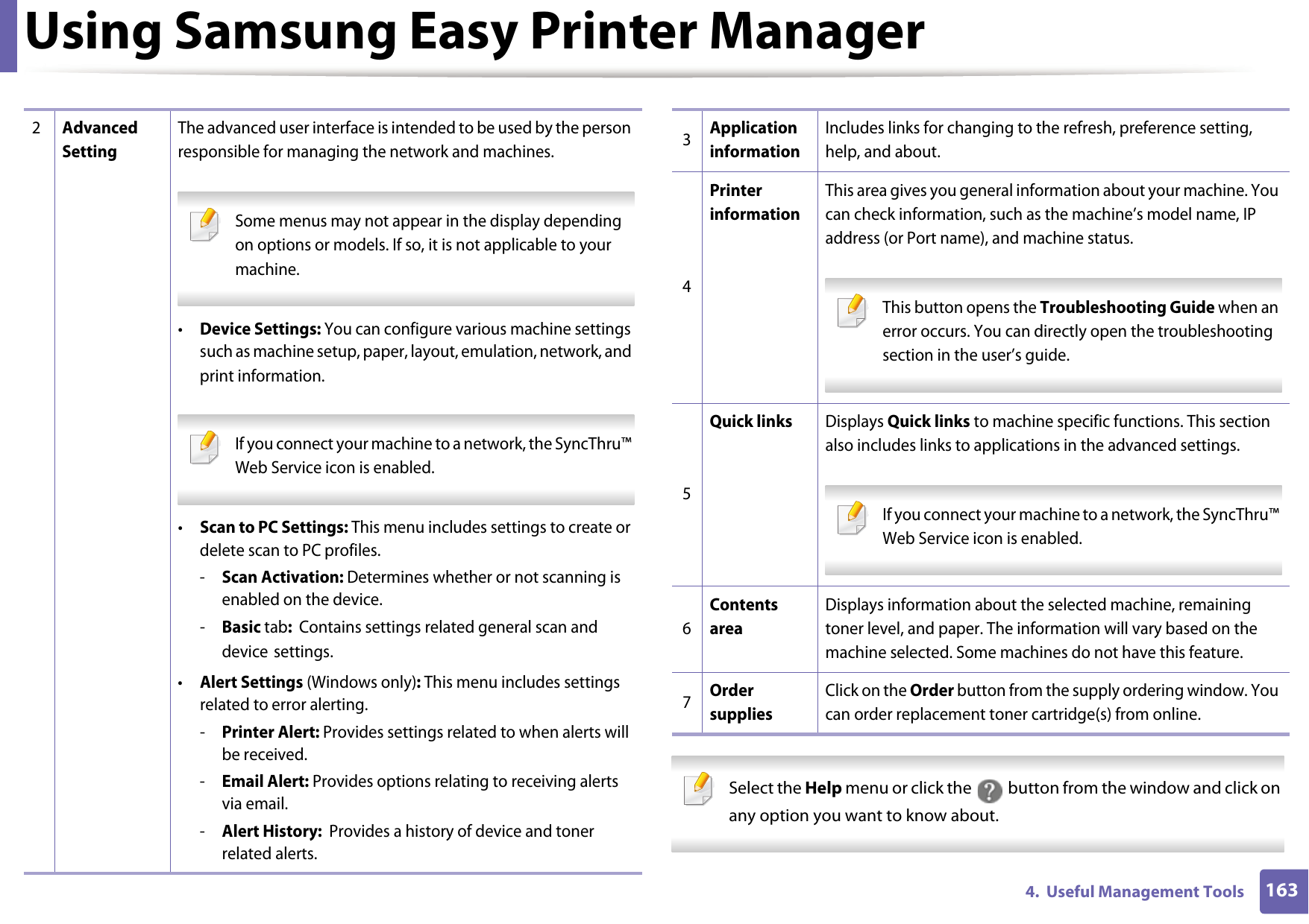 Using Samsung Easy Printer Manager1634.  Useful Management Tools Select the Help menu or click the   button from the window and click on any option you want to know about. 2Advanced SettingThe advanced user interface is intended to be used by the person responsible for managing the network and machines. Some menus may not appear in the display depending on options or models. If so, it is not applicable to your machine. •Device Settings: You can configure various machine settings such as machine setup, paper, layout, emulation, network, and print information.  If you connect your machine to a network, the SyncThru™ Web Service icon is enabled. •Scan to PC Settings: This menu includes settings to create or delete scan to PC profiles. -Scan Activation: Determines whether or not scanning is enabled on the device.-Basic tab:  Contains settings related general scan and device settings.•Alert Settings (Windows only): This menu includes settings related to error alerting. -Printer Alert: Provides settings related to when alerts will be received.-Email Alert: Provides options relating to receiving alerts via email.-Alert History:  Provides a history of device and toner related alerts.3Application informationIncludes links for changing to the refresh, preference setting, help, and about.4Printer informationThis area gives you general information about your machine. You can check information, such as the machine’s model name, IP address (or Port name), and machine status. This button opens the Troubleshooting Guide when an error occurs. You can directly open the troubleshooting section in the user’s guide.  5Quick linksDisplays Quick links to machine specific functions. This section also includes links to applications in the advanced settings. If you connect your machine to a network, the SyncThru™ Web Service icon is enabled. 6Contents areaDisplays information about the selected machine, remaining toner level, and paper. The information will vary based on the machine selected. Some machines do not have this feature.7Order suppliesClick on the Order button from the supply ordering window. You can order replacement toner cartridge(s) from online.