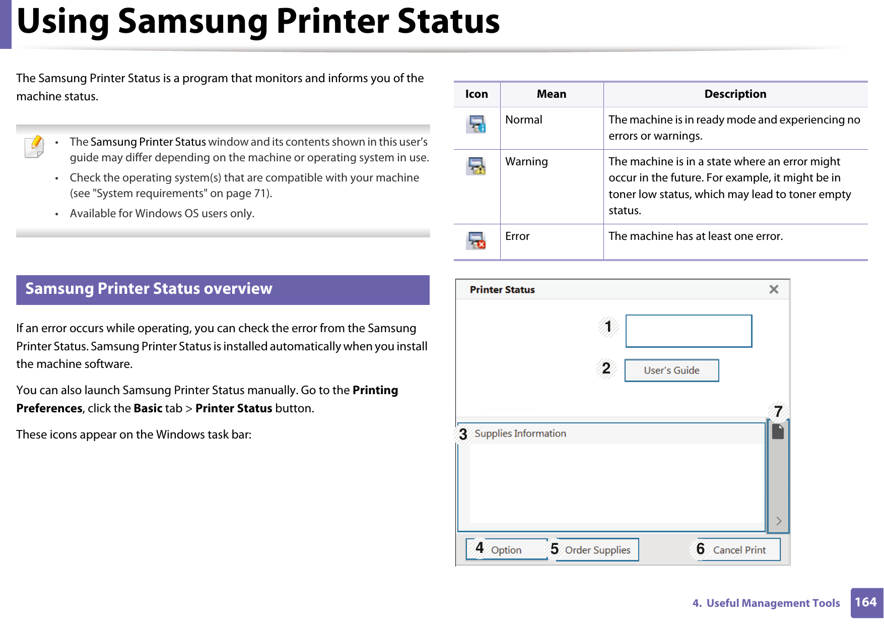 1644.  Useful Management ToolsUsing Samsung Printer Status The Samsung Printer Status is a program that monitors and informs you of the machine status.  • The Samsung Printer Status window and its contents shown in this user’s guide may differ depending on the machine or operating system in use.• Check the operating system(s) that are compatible with your machine (see &quot;System requirements&quot; on page 71).• Available for Windows OS users only. 6 Samsung Printer Status overviewIf an error occurs while operating, you can check the error from the Samsung Printer Status. Samsung Printer Status is installed automatically when you install the machine software. You can also launch Samsung Printer Status manually. Go to the Printing Preferences, click the Basic tab &gt; Printer Status button.These icons appear on the Windows task bar:Icon Mean DescriptionNormal The machine is in ready mode and experiencing no errors or warnings.Warning The machine is in a state where an error might occur in the future. For example, it might be in toner low status, which may lead to toner empty status.Error The machine has at least one error.1327456