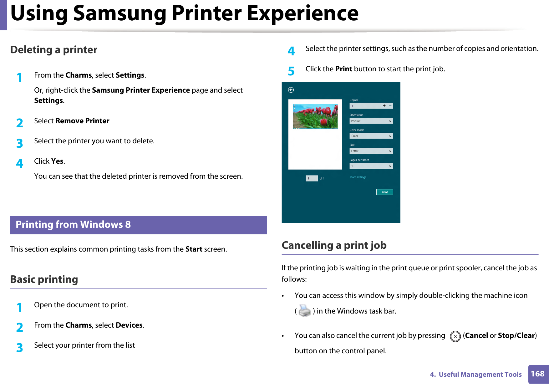 Using Samsung Printer Experience1684.  Useful Management ToolsDeleting a printer1From the Charms, select Settings.Or, right-click the Samsung Printer Experience page and select Settings.2  Select Remove Printer3  Select the printer you want to delete.4  Click Yes.You can see that the deleted printer is removed from the screen.9 Printing from Windows 8This section explains common printing tasks from the Start screen.Basic printing1Open the document to print.2  From the Charms, select Devices.3  Select your printer from the list4  Select the printer settings, such as the number of copies and orientation.5  Click the Print button to start the print job.Cancelling a print jobIf the printing job is waiting in the print queue or print spooler, cancel the job as follows:• You can access this window by simply double-clicking the machine icon ( ) in the Windows task bar. • You can also cancel the current job by pressing  (Cancel or Stop/Clear) button on the control panel.