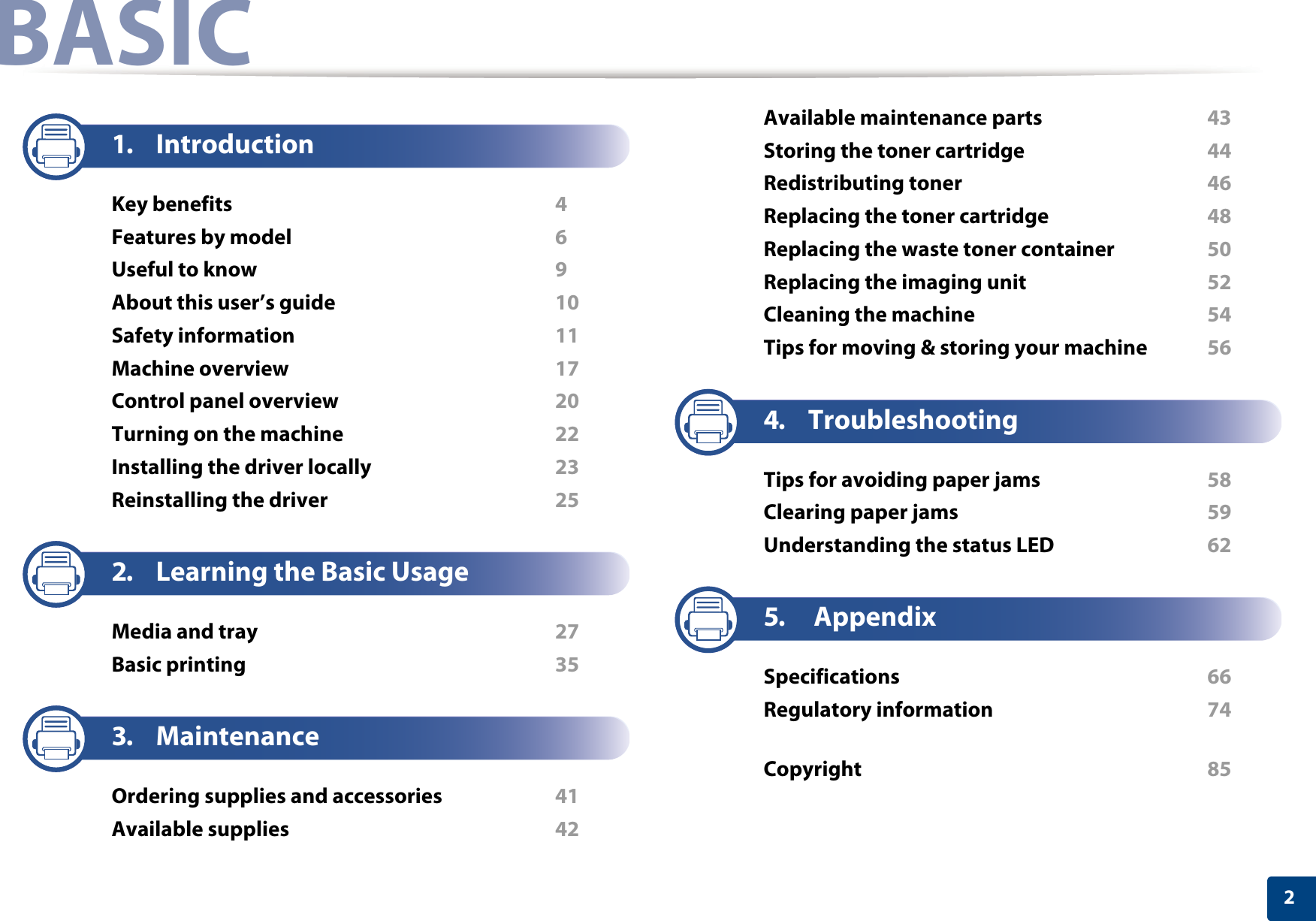 2BASIC1. IntroductionKey benefits  4Features by model  6Useful to know  9About this user’s guide  10Safety information  11Machine overview  17Control panel overview  20Turning on the machine  22Installing the driver locally  23Reinstalling the driver  252. Learning the Basic UsageMedia and tray  27Basic printing  353. MaintenanceOrdering supplies and accessories  41Available supplies  42Available maintenance parts  43Storing the toner cartridge  44Redistributing toner  46Replacing the toner cartridge  48Replacing the waste toner container  50Replacing the imaging unit  52Cleaning the machine  54Tips for moving &amp; storing your machine  564. TroubleshootingTips for avoiding paper jams  58Clearing paper jams  59Understanding the status LED  625. AppendixSpecifications  66Regulatory information  74Copyright  85