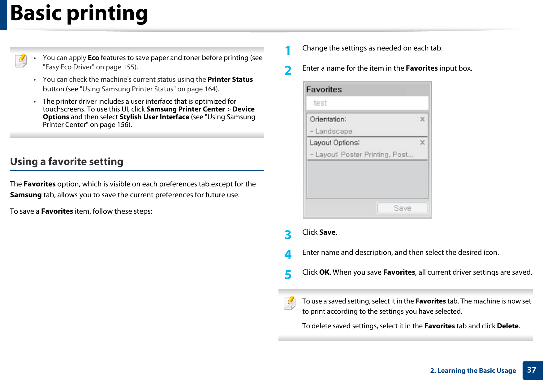Basic printing372. Learning the Basic Usage •You can apply Eco features to save paper and toner before printing (see &quot;Easy Eco Driver&quot; on page 155).• You can check the machine&apos;s current status using the Printer Status button (see &quot;Using Samsung Printer Status&quot; on page 164).•The printer driver includes a user interface that is optimized for touchscreens. To use this UI, click Samsung Printer Center &gt; Device Options and then select Stylish User Interface (see &quot;Using Samsung Printer Center&quot; on page 156). Using a favorite settingThe Favorites option, which is visible on each preferences tab except for the Samsung tab, allows you to save the current preferences for future use.To save a Favorites item, follow these steps:1Change the settings as needed on each tab. 2  Enter a name for the item in the Favorites input box.3  Click Save. 4  Enter name and description, and then select the desired icon.5  Click OK. When you save Favorites, all current driver settings are saved. To use a saved setting, select it in the Favorites tab. The machine is now set to print according to the settings you have selected.To delete saved settings, select it in the Favorites tab and click Delete.  
