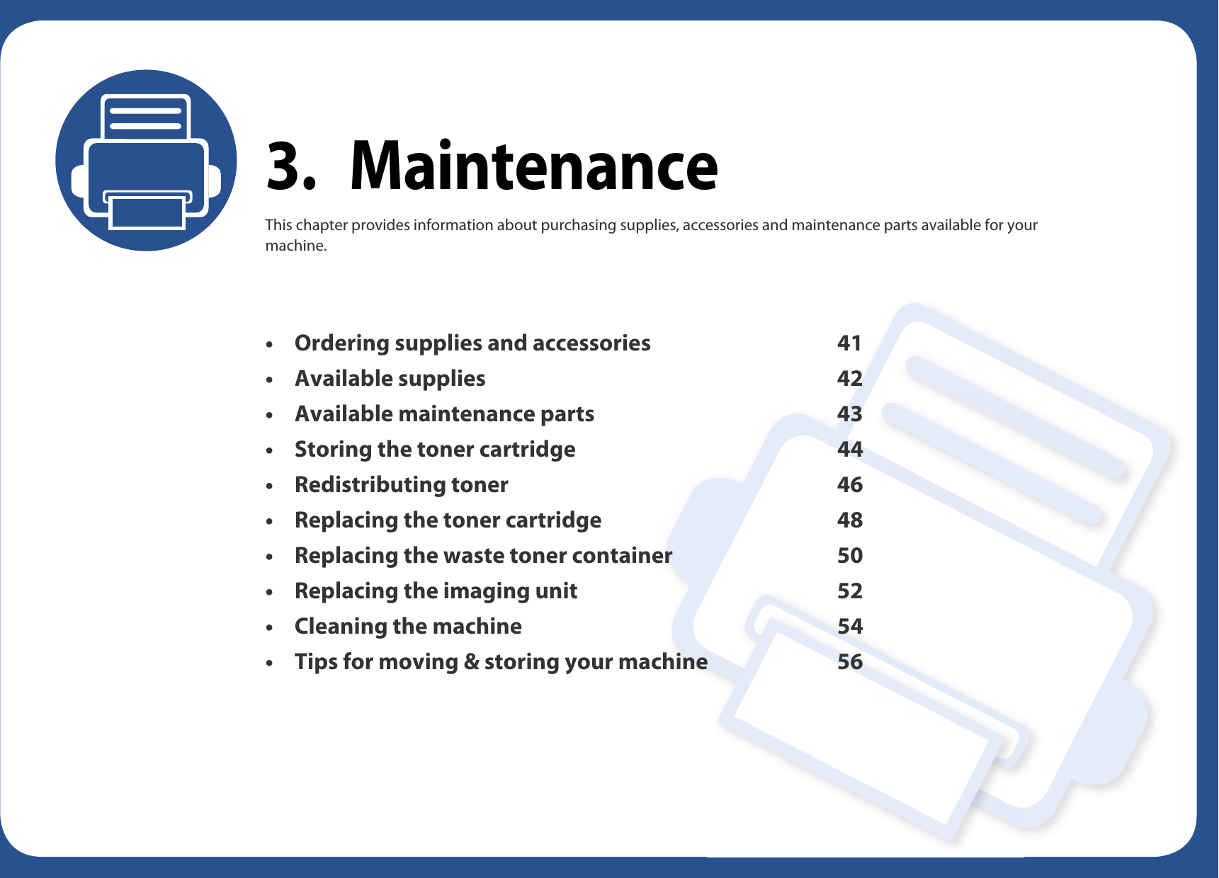 3. MaintenanceThis chapter provides information about purchasing supplies, accessories and maintenance parts available for your machine.• Ordering supplies and accessories 41• Available supplies 42• Available maintenance parts 43• Storing the toner cartridge 44• Redistributing toner 46• Replacing the toner cartridge 48• Replacing the waste toner container 50• Replacing the imaging unit 52• Cleaning the machine 54• Tips for moving &amp; storing your machine 56