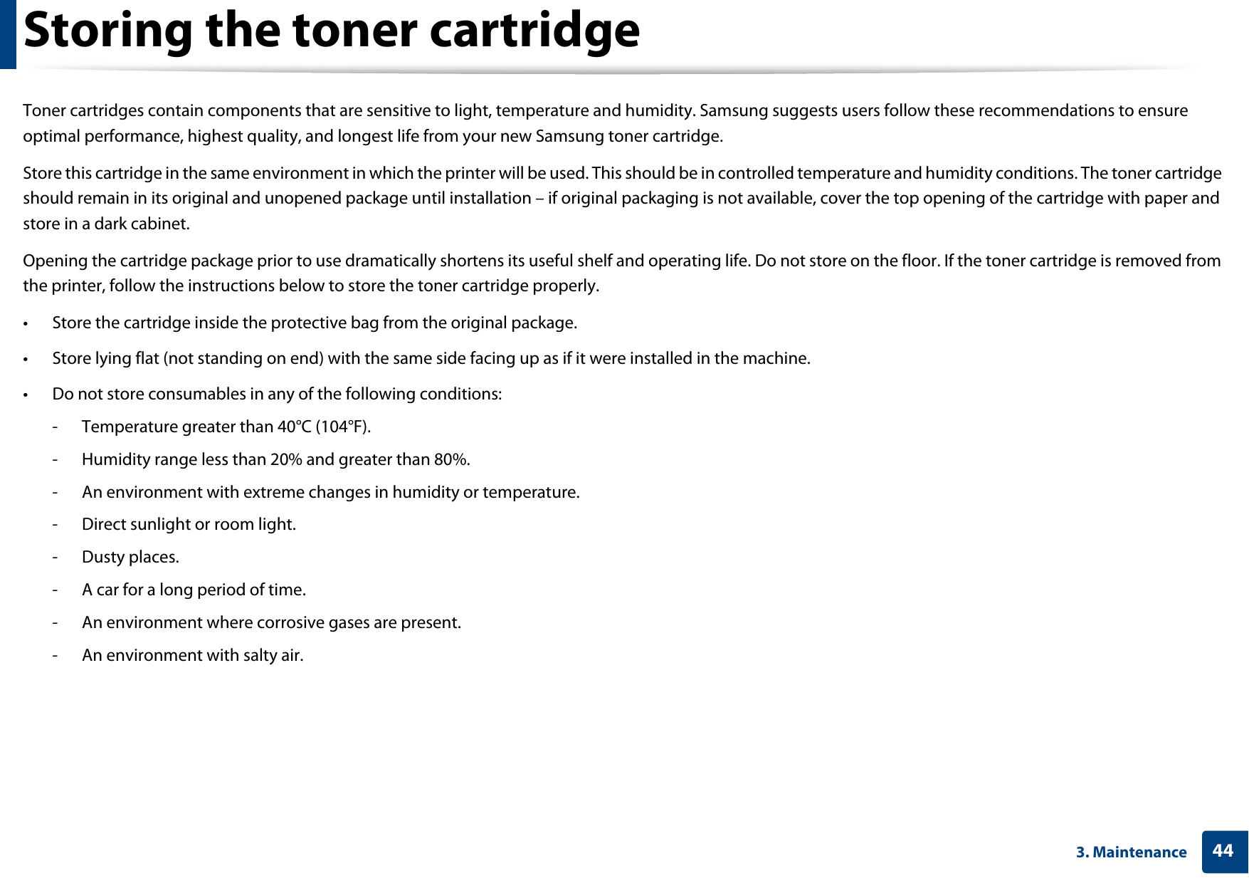 443. MaintenanceStoring the toner cartridgeToner cartridges contain components that are sensitive to light, temperature and humidity. Samsung suggests users follow these recommendations to ensure optimal performance, highest quality, and longest life from your new Samsung toner cartridge.Store this cartridge in the same environment in which the printer will be used. This should be in controlled temperature and humidity conditions. The toner cartridge should remain in its original and unopened package until installation – if original packaging is not available, cover the top opening of the cartridge with paper and store in a dark cabinet.Opening the cartridge package prior to use dramatically shortens its useful shelf and operating life. Do not store on the floor. If the toner cartridge is removed from the printer, follow the instructions below to store the toner cartridge properly.• Store the cartridge inside the protective bag from the original package. • Store lying flat (not standing on end) with the same side facing up as if it were installed in the machine.• Do not store consumables in any of the following conditions:- Temperature greater than 40°C (104°F).- Humidity range less than 20% and greater than 80%.- An environment with extreme changes in humidity or temperature.- Direct sunlight or room light.- Dusty places.- A car for a long period of time.- An environment where corrosive gases are present.- An environment with salty air.