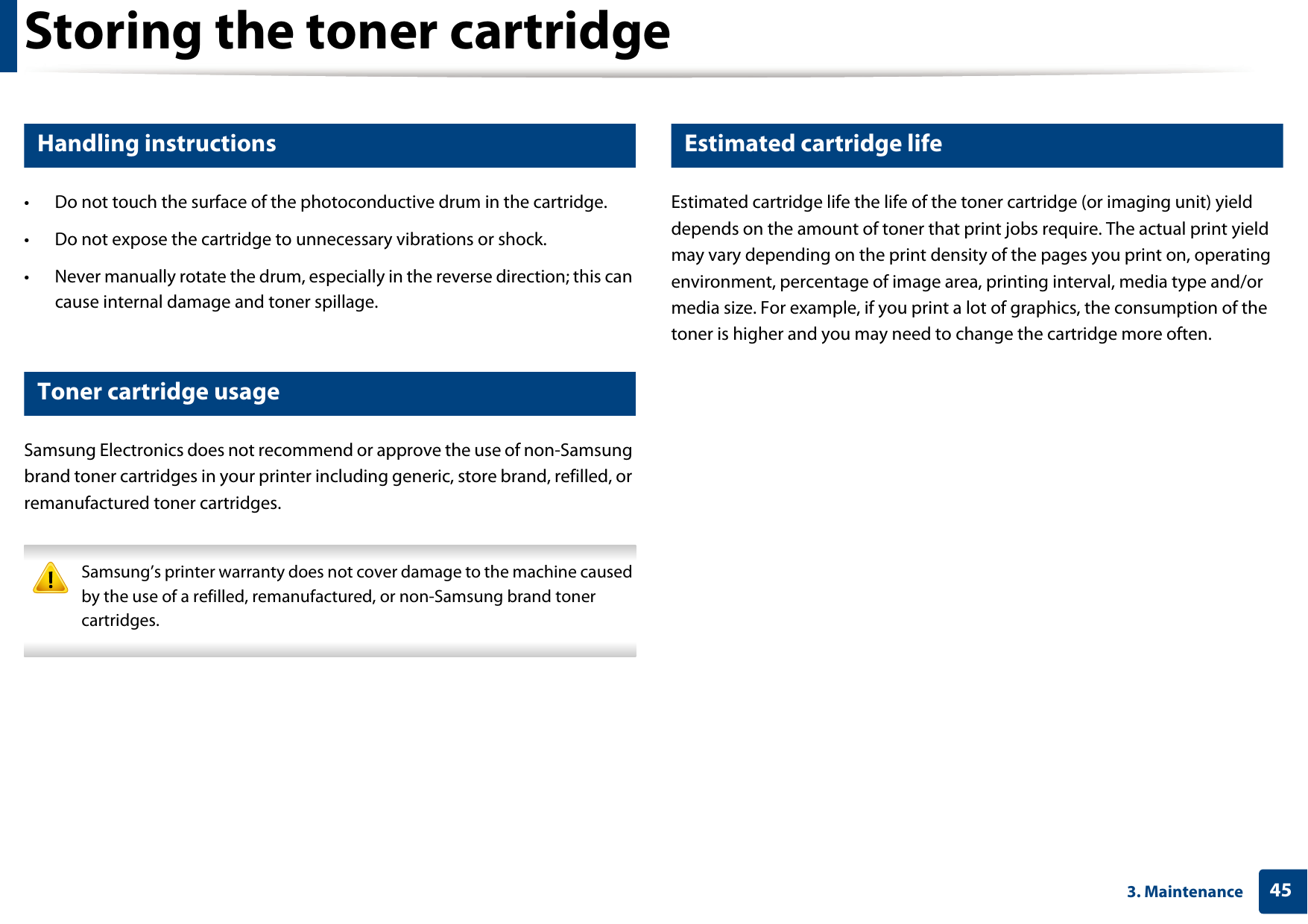 Storing the toner cartridge453. Maintenance1 Handling instructions• Do not touch the surface of the photoconductive drum in the cartridge.• Do not expose the cartridge to unnecessary vibrations or shock.• Never manually rotate the drum, especially in the reverse direction; this can cause internal damage and toner spillage.2 Toner cartridge usageSamsung Electronics does not recommend or approve the use of non-Samsung brand toner cartridges in your printer including generic, store brand, refilled, or remanufactured toner cartridges. Samsung’s printer warranty does not cover damage to the machine caused by the use of a refilled, remanufactured, or non-Samsung brand toner cartridges. 3 Estimated cartridge lifeEstimated cartridge life the life of the toner cartridge (or imaging unit) yield depends on the amount of toner that print jobs require. The actual print yield may vary depending on the print density of the pages you print on, operating environment, percentage of image area, printing interval, media type and/or media size. For example, if you print a lot of graphics, the consumption of the toner is higher and you may need to change the cartridge more often.