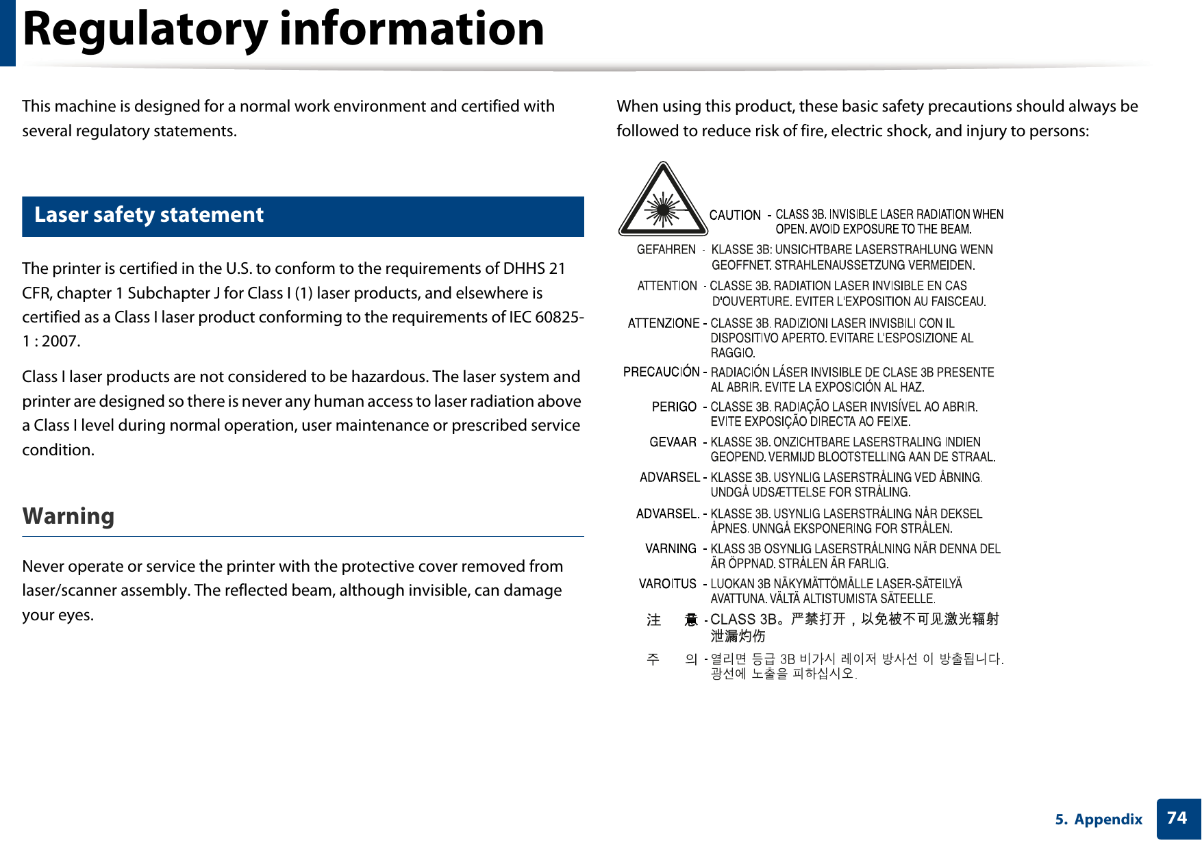 745. AppendixRegulatory informationThis machine is designed for a normal work environment and certified with several regulatory statements.5 Laser safety statementThe printer is certified in the U.S. to conform to the requirements of DHHS 21 CFR, chapter 1 Subchapter J for Class I (1) laser products, and elsewhere is certified as a Class I laser product conforming to the requirements of IEC 60825-1 : 2007.Class I laser products are not considered to be hazardous. The laser system and printer are designed so there is never any human access to laser radiation above a Class I level during normal operation, user maintenance or prescribed service condition.Warning Never operate or service the printer with the protective cover removed from laser/scanner assembly. The reflected beam, although invisible, can damage your eyes.When using this product, these basic safety precautions should always be followed to reduce risk of fire, electric shock, and injury to persons: