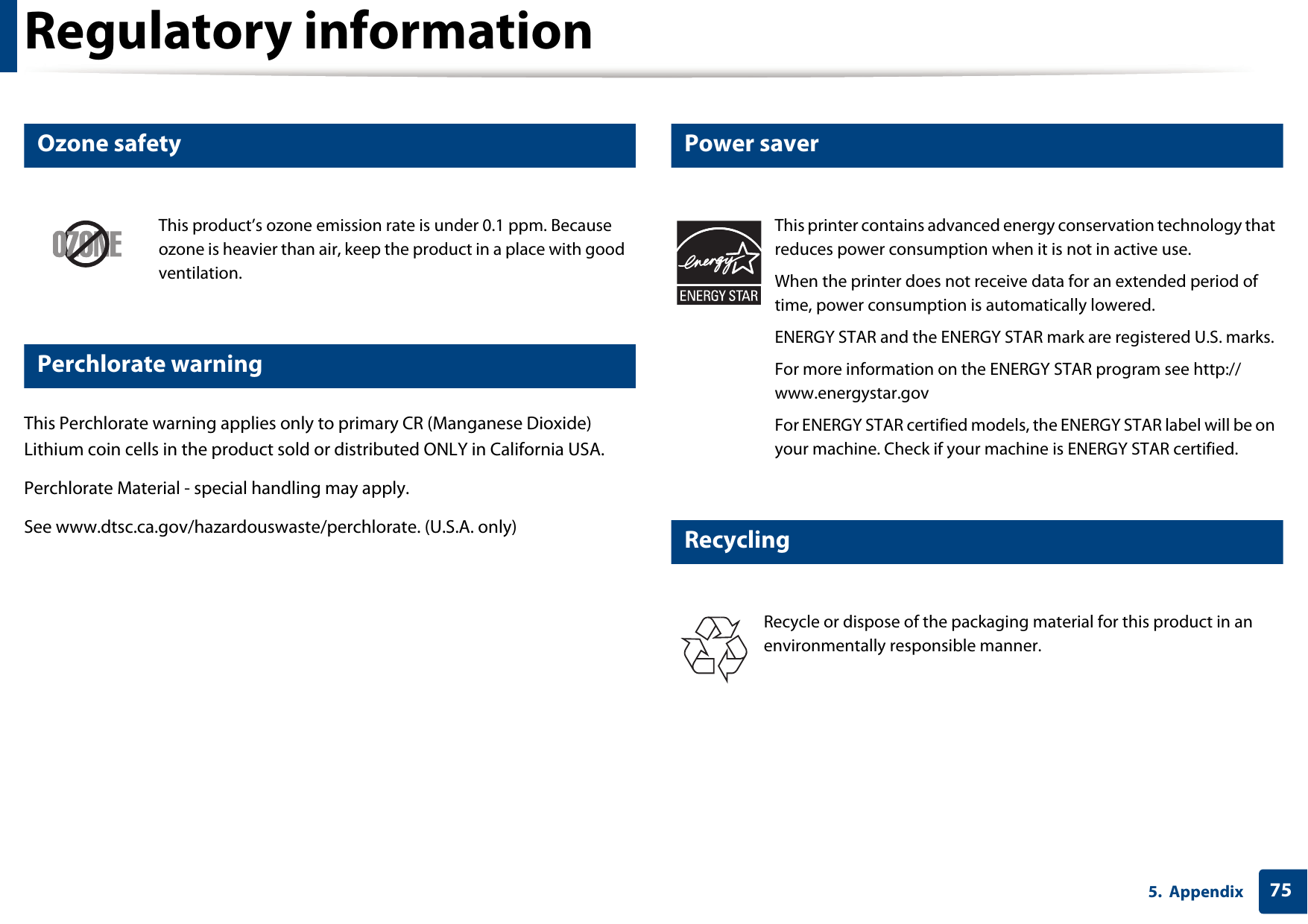 Regulatory information755. Appendix6 Ozone safety7 Perchlorate warningThis Perchlorate warning applies only to primary CR (Manganese Dioxide) Lithium coin cells in the product sold or distributed ONLY in California USA. Perchlorate Material - special handling may apply.See www.dtsc.ca.gov/hazardouswaste/perchlorate. (U.S.A. only)8 Power saver9 RecyclingThis product&rsquo;s ozone emission rate is under 0.1 ppm. Because ozone is heavier than air, keep the product in a place with good ventilation.This printer contains advanced energy conservation technology that reduces power consumption when it is not in active use.When the printer does not receive data for an extended period of time, power consumption is automatically lowered. ENERGY STAR and the ENERGY STAR mark are registered U.S. marks. For more information on the ENERGY STAR program see http://www.energystar.govFor ENERGY STAR certified models, the ENERGY STAR label will be on your machine. Check if your machine is ENERGY STAR certified.Recycle or dispose of the packaging material for this product in an environmentally responsible manner.