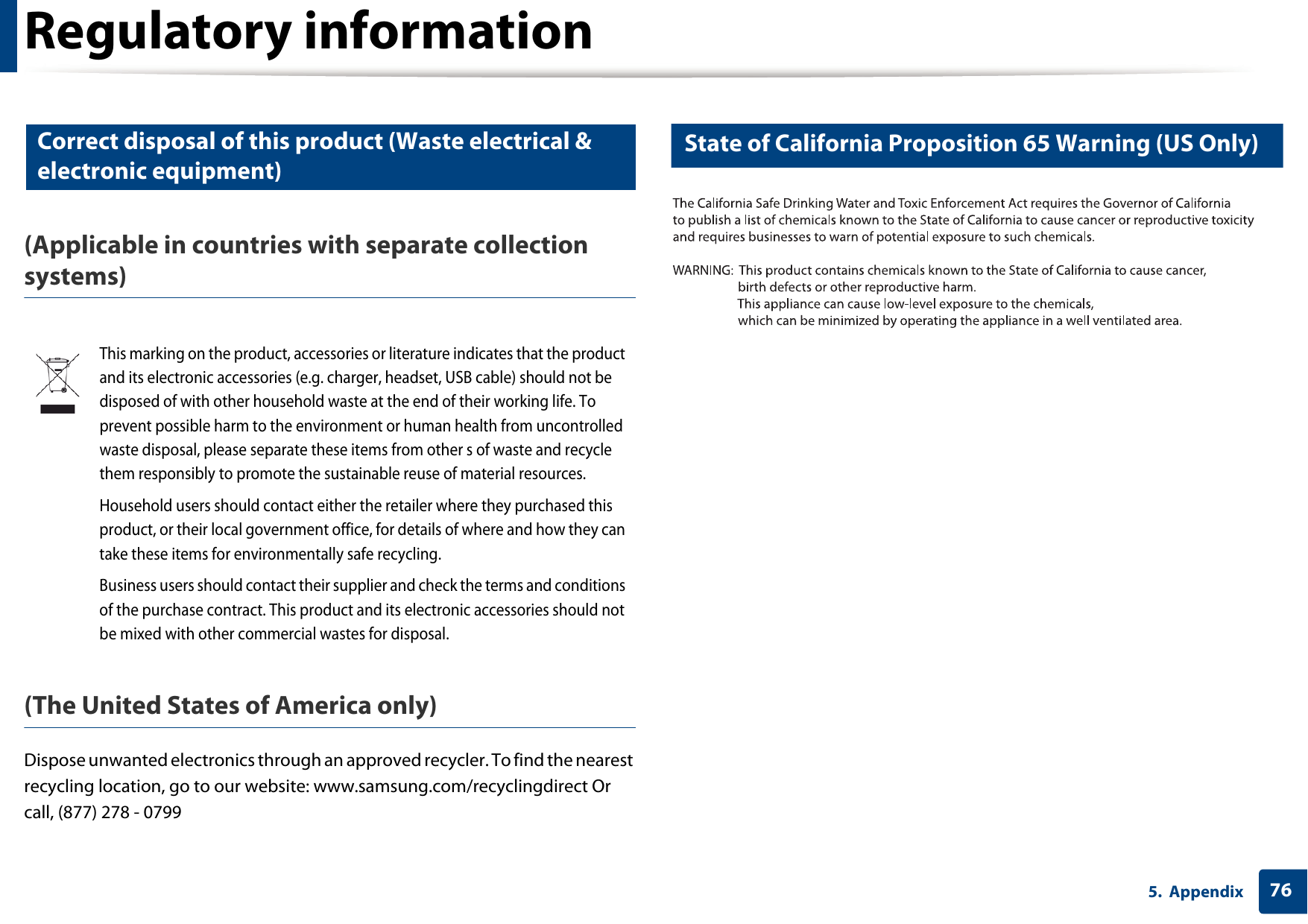 Regulatory information765. Appendix10 Correct disposal of this product (Waste electrical &amp; electronic equipment)(Applicable in countries with separate collection systems)(The United States of America only)Dispose unwanted electronics through an approved recycler. To find the nearest recycling location, go to our website: www.samsung.com/recyclingdirect Or call, (877) 278 - 079911 State of California Proposition 65 Warning (US Only)This marking on the product, accessories or literature indicates that the product and its electronic accessories (e.g. charger, headset, USB cable) should not be disposed of with other household waste at the end of their working life. To prevent possible harm to the environment or human health from uncontrolled waste disposal, please separate these items from other s of waste and recycle them responsibly to promote the sustainable reuse of material resources.Household users should contact either the retailer where they purchased this product, or their local government office, for details of where and how they can take these items for environmentally safe recycling.Business users should contact their supplier and check the terms and conditions of the purchase contract. This product and its electronic accessories should not be mixed with other commercial wastes for disposal.