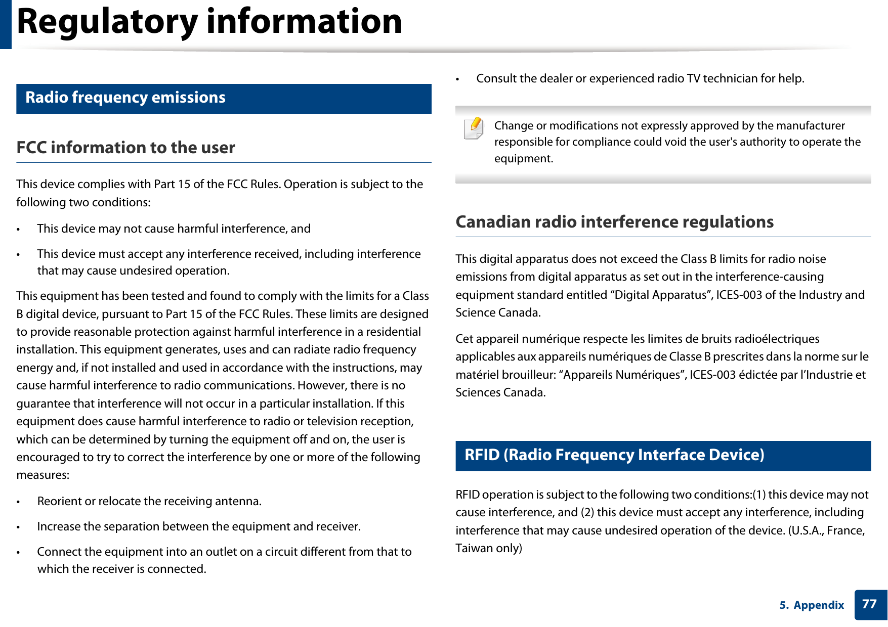 Regulatory information775. Appendix12 Radio frequency emissionsFCC information to the userThis device complies with Part 15 of the FCC Rules. Operation is subject to the following two conditions: &bull; This device may not cause harmful interference, and&bull; This device must accept any interference received, including interference that may cause undesired operation.This equipment has been tested and found to comply with the limits for a Class B digital device, pursuant to Part 15 of the FCC Rules. These limits are designed to provide reasonable protection against harmful interference in a residential installation. This equipment generates, uses and can radiate radio frequency energy and, if not installed and used in accordance with the instructions, may cause harmful interference to radio communications. However, there is no guarantee that interference will not occur in a particular installation. If this equipment does cause harmful interference to radio or television reception, which can be determined by turning the equipment off and on, the user is encouraged to try to correct the interference by one or more of the following measures:&bull; Reorient or relocate the receiving antenna.&bull; Increase the separation between the equipment and receiver.&bull; Connect the equipment into an outlet on a circuit different from that to which the receiver is connected.&bull; Consult the dealer or experienced radio TV technician for help. Change or modifications not expressly approved by the manufacturer responsible for compliance could void the user's authority to operate the equipment. Canadian radio interference regulationsThis digital apparatus does not exceed the Class B limits for radio noise emissions from digital apparatus as set out in the interference-causing equipment standard entitled &ldquo;Digital Apparatus&rdquo;, ICES-003 of the Industry and Science Canada.Cet appareil num&eacute;rique respecte les limites de bruits radio&eacute;lectriques applicables aux appareils num&eacute;riques de Classe B prescrites dans la norme sur le mat&eacute;riel brouilleur: &ldquo;Appareils Num&eacute;riques&rdquo;, ICES-003 &eacute;dict&eacute;e par l&rsquo;Industrie et Sciences Canada.13 RFID (Radio Frequency Interface Device)RFID operation is subject to the following two conditions:(1) this device may not cause interference, and (2) this device must accept any interference, including interference that may cause undesired operation of the device. (U.S.A., France, Taiwan only)