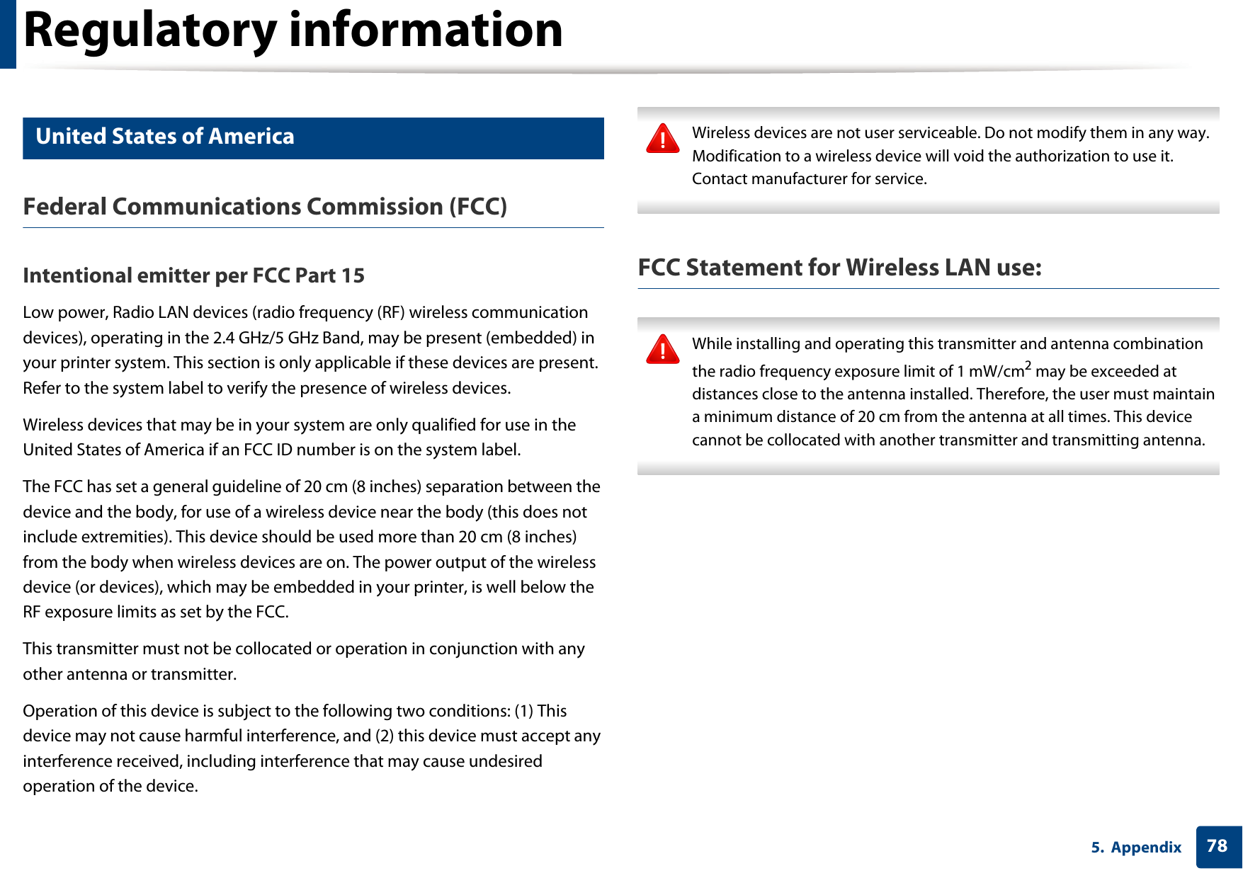 Regulatory information785. Appendix14 United States of AmericaFederal Communications Commission (FCC)Intentional emitter per FCC Part 15Low power, Radio LAN devices (radio frequency (RF) wireless communication devices), operating in the 2.4 GHz/5 GHz Band, may be present (embedded) in your printer system. This section is only applicable if these devices are present. Refer to the system label to verify the presence of wireless devices.Wireless devices that may be in your system are only qualified for use in the United States of America if an FCC ID number is on the system label.The FCC has set a general guideline of 20 cm (8 inches) separation between the device and the body, for use of a wireless device near the body (this does not include extremities). This device should be used more than 20 cm (8 inches) from the body when wireless devices are on. The power output of the wireless device (or devices), which may be embedded in your printer, is well below the RF exposure limits as set by the FCC.This transmitter must not be collocated or operation in conjunction with any other antenna or transmitter.Operation of this device is subject to the following two conditions: (1) This device may not cause harmful interference, and (2) this device must accept any interference received, including interference that may cause undesired operation of the device. Wireless devices are not user serviceable. Do not modify them in any way. Modification to a wireless device will void the authorization to use it. Contact manufacturer for service. FCC Statement for Wireless LAN use: While installing and operating this transmitter and antenna combination the radio frequency exposure limit of 1 mW/cm2 may be exceeded at distances close to the antenna installed. Therefore, the user must maintain a minimum distance of 20 cm from the antenna at all times. This device cannot be collocated with another transmitter and transmitting antenna. 