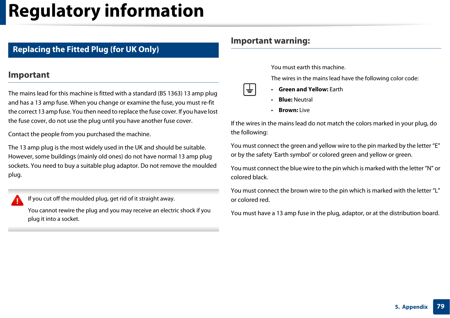 Regulatory information795. Appendix15 Replacing the Fitted Plug (for UK Only)ImportantThe mains lead for this machine is fitted with a standard (BS 1363) 13 amp plug and has a 13 amp fuse. When you change or examine the fuse, you must re-fit the correct 13 amp fuse. You then need to replace the fuse cover. If you have lost the fuse cover, do not use the plug until you have another fuse cover. Contact the people from you purchased the machine.The 13 amp plug is the most widely used in the UK and should be suitable. However, some buildings (mainly old ones) do not have normal 13 amp plug sockets. You need to buy a suitable plug adaptor. Do not remove the moulded plug. If you cut off the moulded plug, get rid of it straight away.You cannot rewire the plug and you may receive an electric shock if you plug it into a socket. Important warning: If the wires in the mains lead do not match the colors marked in your plug, do the following:You must connect the green and yellow wire to the pin marked by the letter &ldquo;E&rdquo; or by the safety &lsquo;Earth symbol&rsquo; or colored green and yellow or green.You must connect the blue wire to the pin which is marked with the letter &ldquo;N&rdquo; or colored black.You must connect the brown wire to the pin which is marked with the letter &ldquo;L&rdquo; or colored red.You must have a 13 amp fuse in the plug, adaptor, or at the distribution board.You must earth this machine.The wires in the mains lead have the following color code:&bull;Green and Yellow: Earth&bull;Blue: Neutral&bull;Brown: Live