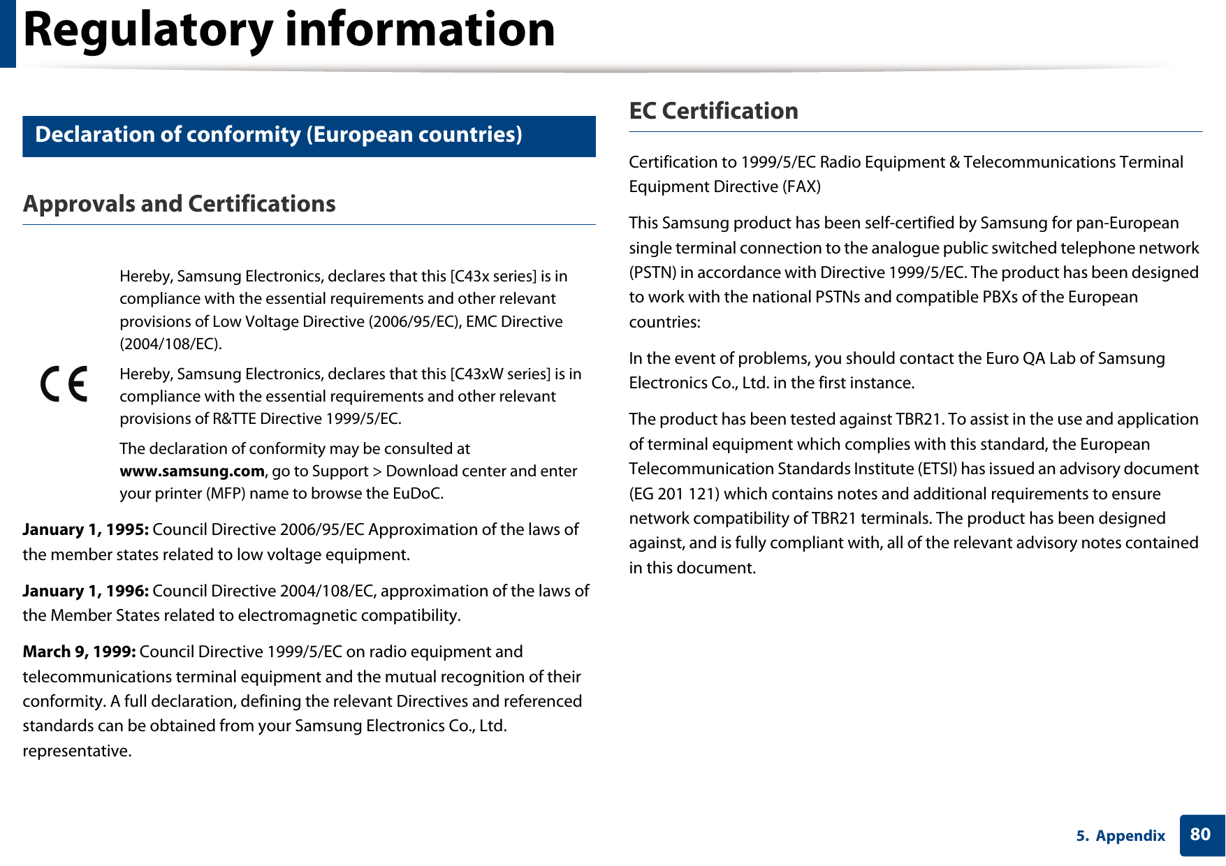 Regulatory information805. Appendix16 Declaration of conformity (European countries)Approvals and CertificationsJanuary 1, 1995: Council Directive 2006/95/EC Approximation of the laws of the member states related to low voltage equipment.January 1, 1996: Council Directive 2004/108/EC, approximation of the laws of the Member States related to electromagnetic compatibility.March 9, 1999: Council Directive 1999/5/EC on radio equipment and telecommunications terminal equipment and the mutual recognition of their conformity. A full declaration, defining the relevant Directives and referenced standards can be obtained from your Samsung Electronics Co., Ltd. representative.EC CertificationCertification to 1999/5/EC Radio Equipment &amp; Telecommunications Terminal Equipment Directive (FAX)This Samsung product has been self-certified by Samsung for pan-European single terminal connection to the analogue public switched telephone network (PSTN) in accordance with Directive 1999/5/EC. The product has been designed to work with the national PSTNs and compatible PBXs of the European countries:In the event of problems, you should contact the Euro QA Lab of Samsung Electronics Co., Ltd. in the first instance.The product has been tested against TBR21. To assist in the use and application of terminal equipment which complies with this standard, the European Telecommunication Standards Institute (ETSI) has issued an advisory document (EG 201 121) which contains notes and additional requirements to ensure network compatibility of TBR21 terminals. The product has been designed against, and is fully compliant with, all of the relevant advisory notes contained in this document.Hereby, Samsung Electronics, declares that this [C43x series] is in compliance with the essential requirements and other relevant provisions of Low Voltage Directive (2006/95/EC), EMC Directive (2004/108/EC).Hereby, Samsung Electronics, declares that this [C43xW series] is in compliance with the essential requirements and other relevant provisions of R&amp;TTE Directive 1999/5/EC.The declaration of conformity may be consulted at www.samsung.com, go to Support > Download center and enter your printer (MFP) name to browse the EuDoC. 
