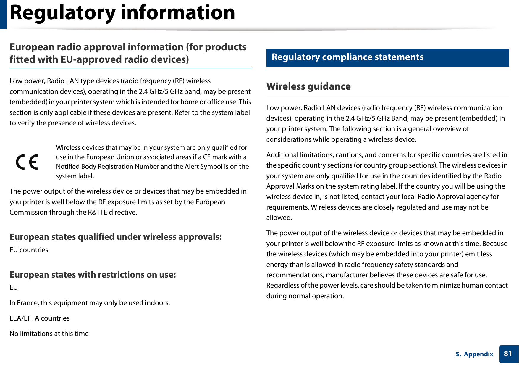 Regulatory information815. AppendixEuropean radio approval information (for products fitted with EU-approved radio devices)Low power, Radio LAN type devices (radio frequency (RF) wireless communication devices), operating in the 2.4 GHz/5 GHz band, may be present (embedded) in your printer system which is intended for home or office use. This section is only applicable if these devices are present. Refer to the system label to verify the presence of wireless devices.The power output of the wireless device or devices that may be embedded in you printer is well below the RF exposure limits as set by the European Commission through the R&amp;TTE directive.European states qualified under wireless approvals:EU countriesEuropean states with restrictions on use:EUIn France, this equipment may only be used indoors.EEA/EFTA countriesNo limitations at this time17 Regulatory compliance statementsWireless guidanceLow power, Radio LAN devices (radio frequency (RF) wireless communication devices), operating in the 2.4 GHz/5 GHz Band, may be present (embedded) in your printer system. The following section is a general overview of considerations while operating a wireless device.Additional limitations, cautions, and concerns for specific countries are listed in the specific country sections (or country group sections). The wireless devices in your system are only qualified for use in the countries identified by the Radio Approval Marks on the system rating label. If the country you will be using the wireless device in, is not listed, contact your local Radio Approval agency for requirements. Wireless devices are closely regulated and use may not be allowed.The power output of the wireless device or devices that may be embedded in your printer is well below the RF exposure limits as known at this time. Because the wireless devices (which may be embedded into your printer) emit less energy than is allowed in radio frequency safety standards and recommendations, manufacturer believes these devices are safe for use. Regardless of the power levels, care should be taken to minimize human contact during normal operation.Wireless devices that may be in your system are only qualified for use in the European Union or associated areas if a CE mark with a Notified Body Registration Number and the Alert Symbol is on the system label.