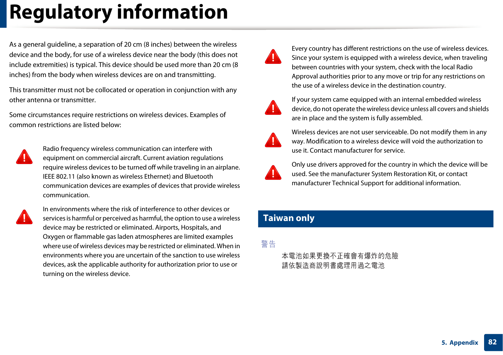Regulatory information825. AppendixAs a general guideline, a separation of 20 cm (8 inches) between the wireless device and the body, for use of a wireless device near the body (this does not include extremities) is typical. This device should be used more than 20 cm (8 inches) from the body when wireless devices are on and transmitting.This transmitter must not be collocated or operation in conjunction with any other antenna or transmitter.Some circumstances require restrictions on wireless devices. Examples of common restrictions are listed below:18 Taiwan onlyRadio frequency wireless communication can interfere with equipment on commercial aircraft. Current aviation regulations require wireless devices to be turned off while traveling in an airplane. IEEE 802.11 (also known as wireless Ethernet) and Bluetooth communication devices are examples of devices that provide wireless communication.In environments where the risk of interference to other devices or services is harmful or perceived as harmful, the option to use a wireless device may be restricted or eliminated. Airports, Hospitals, and Oxygen or flammable gas laden atmospheres are limited examples where use of wireless devices may be restricted or eliminated. When in environments where you are uncertain of the sanction to use wireless devices, ask the applicable authority for authorization prior to use or turning on the wireless device.Every country has different restrictions on the use of wireless devices. Since your system is equipped with a wireless device, when traveling between countries with your system, check with the local Radio Approval authorities prior to any move or trip for any restrictions on the use of a wireless device in the destination country.If your system came equipped with an internal embedded wireless device, do not operate the wireless device unless all covers and shields are in place and the system is fully assembled.Wireless devices are not user serviceable. Do not modify them in any way. Modification to a wireless device will void the authorization to use it. Contact manufacturer for service.Only use drivers approved for the country in which the device will be used. See the manufacturer System Restoration Kit, or contact manufacturer Technical Support for additional information.
