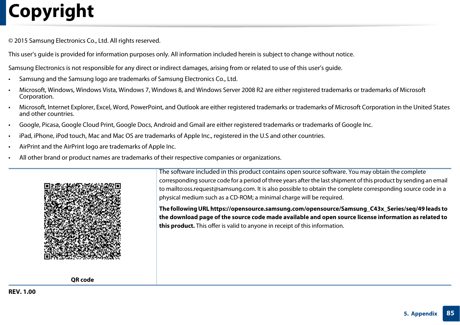 855. AppendixCopyright&copy; 2015 Samsung Electronics Co., Ltd. All rights reserved.This user&rsquo;s guide is provided for information purposes only. All information included herein is subject to change without notice.Samsung Electronics is not responsible for any direct or indirect damages, arising from or related to use of this user&rsquo;s guide.&bull; Samsung and the Samsung logo are trademarks of Samsung Electronics Co., Ltd.&bull; Microsoft, Windows, Windows Vista, Windows 7, Windows 8, and Windows Server 2008 R2 are either registered trademarks or trademarks of Microsoft Corporation.&bull; Microsoft, Internet Explorer, Excel, Word, PowerPoint, and Outlook are either registered trademarks or trademarks of Microsoft Corporation in the United States and other countries.&bull; Google, Picasa, Google Cloud Print, Google Docs, Android and Gmail are either registered trademarks or trademarks of Google Inc.&bull; iPad, iPhone, iPod touch, Mac and Mac OS are trademarks of Apple Inc., registered in the U.S and other countries.&bull; AirPrint and the AirPrint logo are trademarks of Apple Inc.&bull; All other brand or product names are trademarks of their respective companies or organizations.REV. 1.00QR codeThe software included in this product contains open source software. You may obtain the complete corresponding source code for a period of three years after the last shipment of this product by sending an email to mailto:oss.request@samsung.com. It is also possible to obtain the complete corresponding source code in a physical medium such as a CD-ROM; a minimal charge will be required.The following URL https://opensource.samsung.com/opensource/Samsung_C43x_Series/seq/49 leads to the download page of the source code made available and open source license information as related to this product. This offer is valid to anyone in receipt of this information.