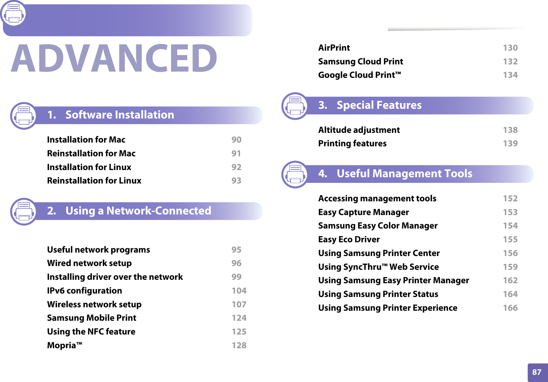 87ADVANCED1. Software InstallationInstallation for Mac  90Reinstallation for Mac  91Installation for Linux  92Reinstallation for Linux  932. Using a Network-Connected MachineUseful network programs  95Wired network setup  96Installing driver over the network  99IPv6 configuration  104Wireless network setup  107Samsung Mobile Print  124Using the NFC feature  125Mopria&trade;  128AirPrint  130Samsung Cloud Print  132Google Cloud Print&trade;  1343. Special FeaturesAltitude adjustment  138Printing features  1394. Useful Management ToolsAccessing management tools  152Easy Capture Manager  153Samsung Easy Color Manager  154Easy Eco Driver  155Using Samsung Printer Center  156Using SyncThru&trade; Web Service  159Using Samsung Easy Printer Manager  162Using Samsung Printer Status  164Using Samsung Printer Experience  166