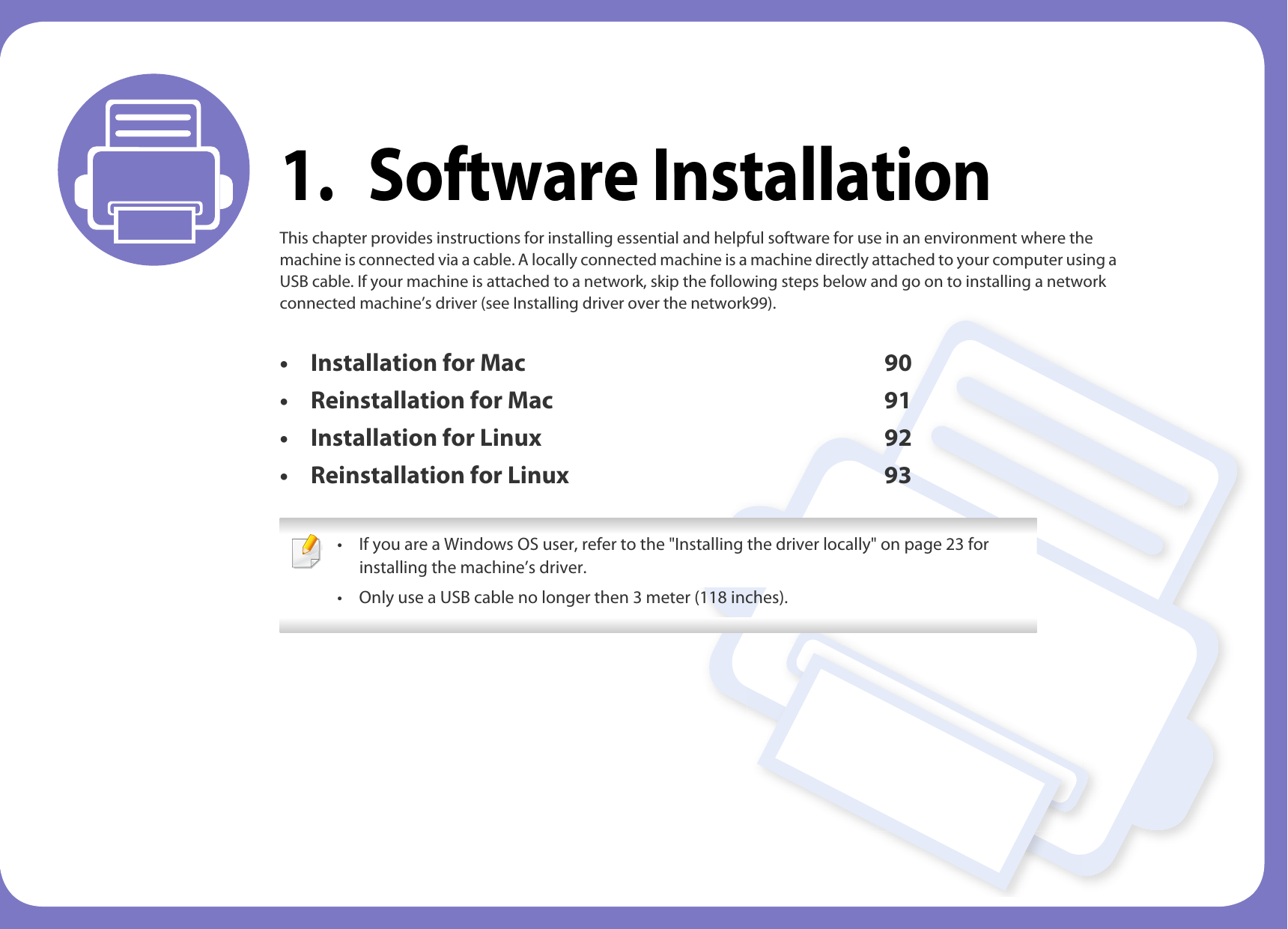 1. Software InstallationThis chapter provides instructions for installing essential and helpful software for use in an environment where the machine is connected via a cable. A locally connected machine is a machine directly attached to your computer using a USB cable. If your machine is attached to a network, skip the following steps below and go on to installing a network connected machine&rsquo;s driver (see Installing driver over the network99).&bull; Installation for Mac 90&bull; Reinstallation for Mac 91&bull; Installation for Linux 92&bull; Reinstallation for Linux 93 &bull; If you are a Windows OS user, refer to the "Installing the driver locally" on page 23 for installing the machine&rsquo;s driver.&bull; Only use a USB cable no longer then 3 meter (118 inches). 