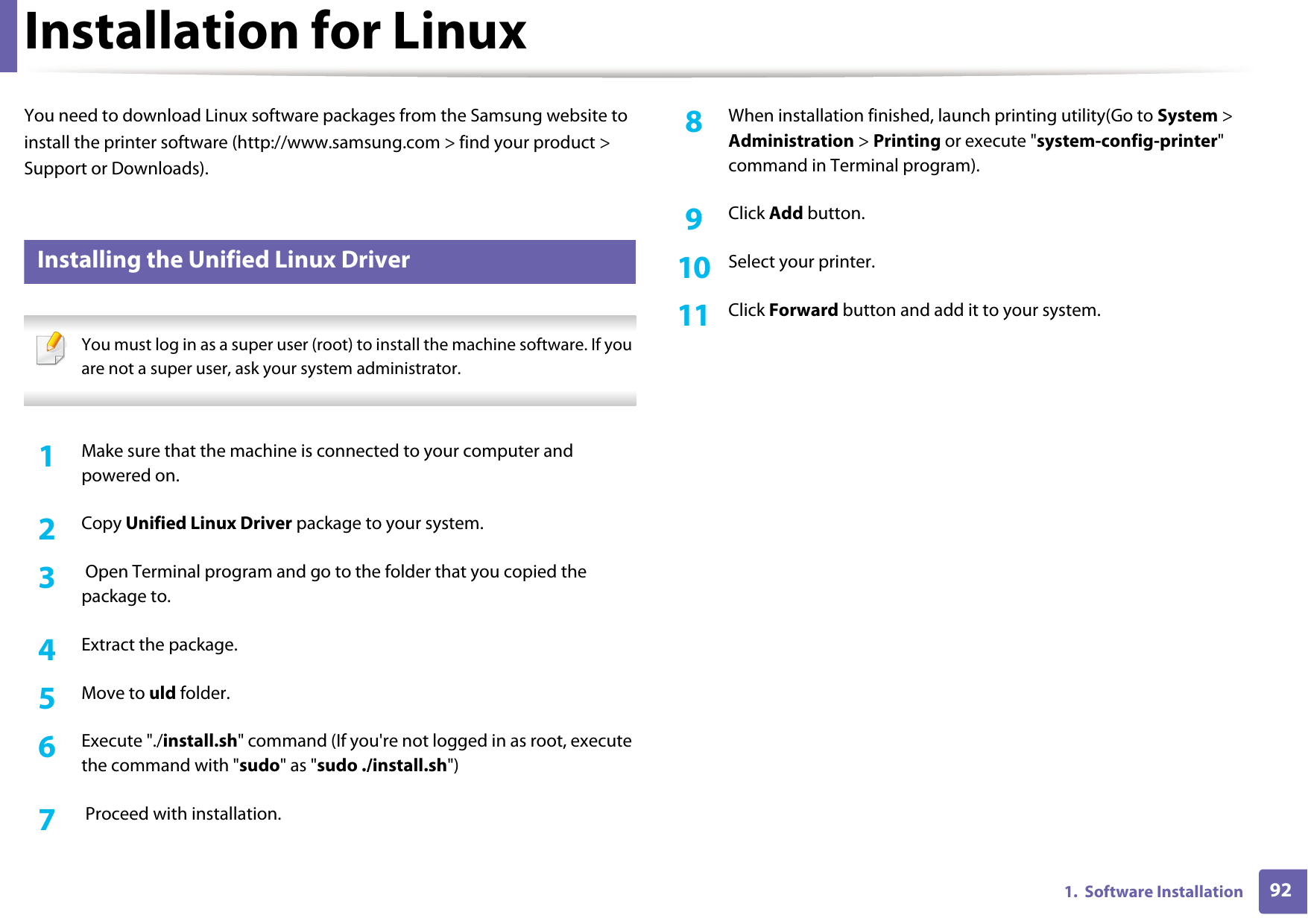 921.  Software InstallationInstallation for LinuxYou need to download Linux software packages from the Samsung website to install the printer software (http://www.samsung.com > find your product > Support or Downloads).1 Installing the Unified Linux Driver You must log in as a super user (root) to install the machine software. If you are not a super user, ask your system administrator. 1Make sure that the machine is connected to your computer and powered on.2  Copy Unified Linux Driver package to your system.3   Open Terminal program and go to the folder that you copied the package to.4  Extract the package.5  Move to uld folder.6  Execute "./install.sh" command (If you're not logged in as root, execute the command with "sudo" as "sudo ./install.sh")7   Proceed with installation.8  When installation finished, launch printing utility(Go to System > Administration > Printing or execute "system-config-printer" command in Terminal program).9  Click Add button.10  Select your printer.11  Click Forward button and add it to your system.
