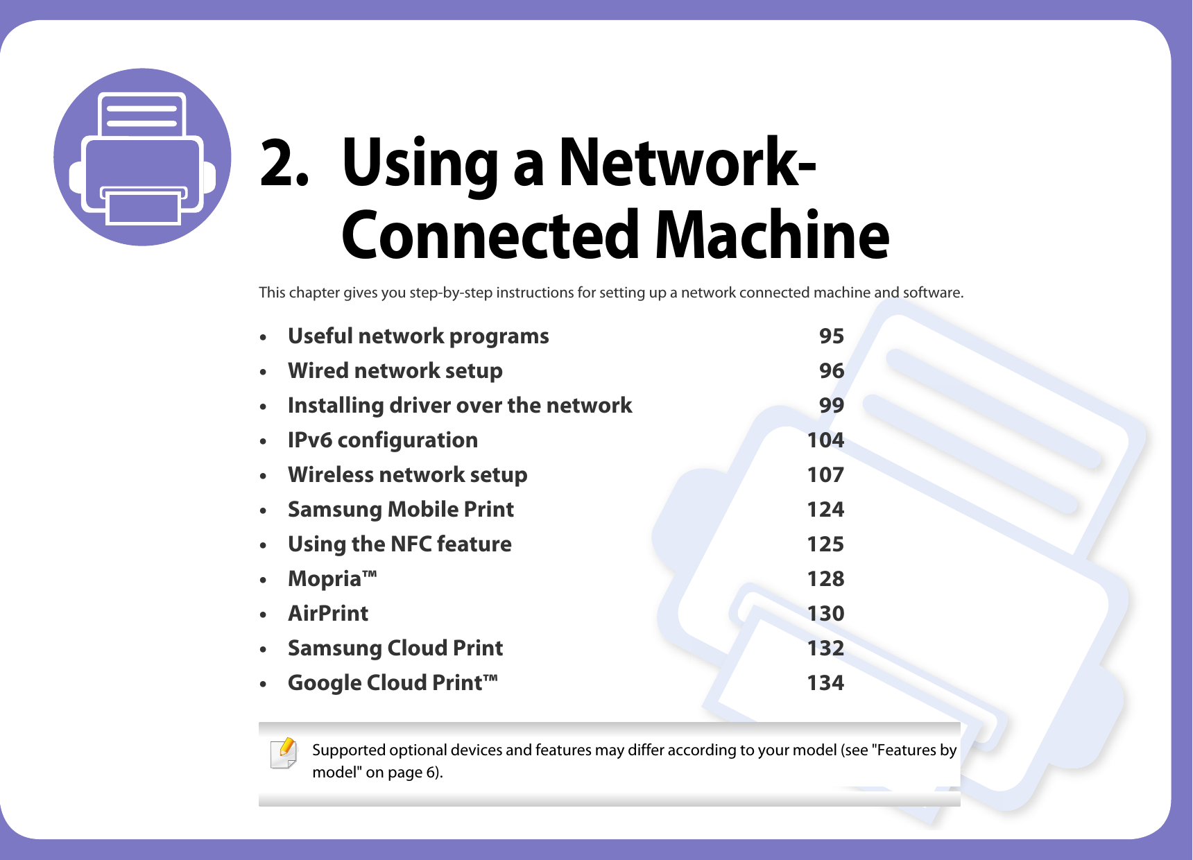 2. Using a Network-Connected MachineThis chapter gives you step-by-step instructions for setting up a network connected machine and software.&bull; Useful network programs 95&bull; Wired network setup 96&bull; Installing driver over the network 99&bull; IPv6 configuration 104&bull; Wireless network setup 107&bull; Samsung Mobile Print 124&bull; Using the NFC feature 125&bull; Mopria&trade; 128&bull; AirPrint 130&bull; Samsung Cloud Print 132&bull; Google Cloud Print&trade; 134 Supported optional devices and features may differ according to your model (see "Features by model" on page 6). 