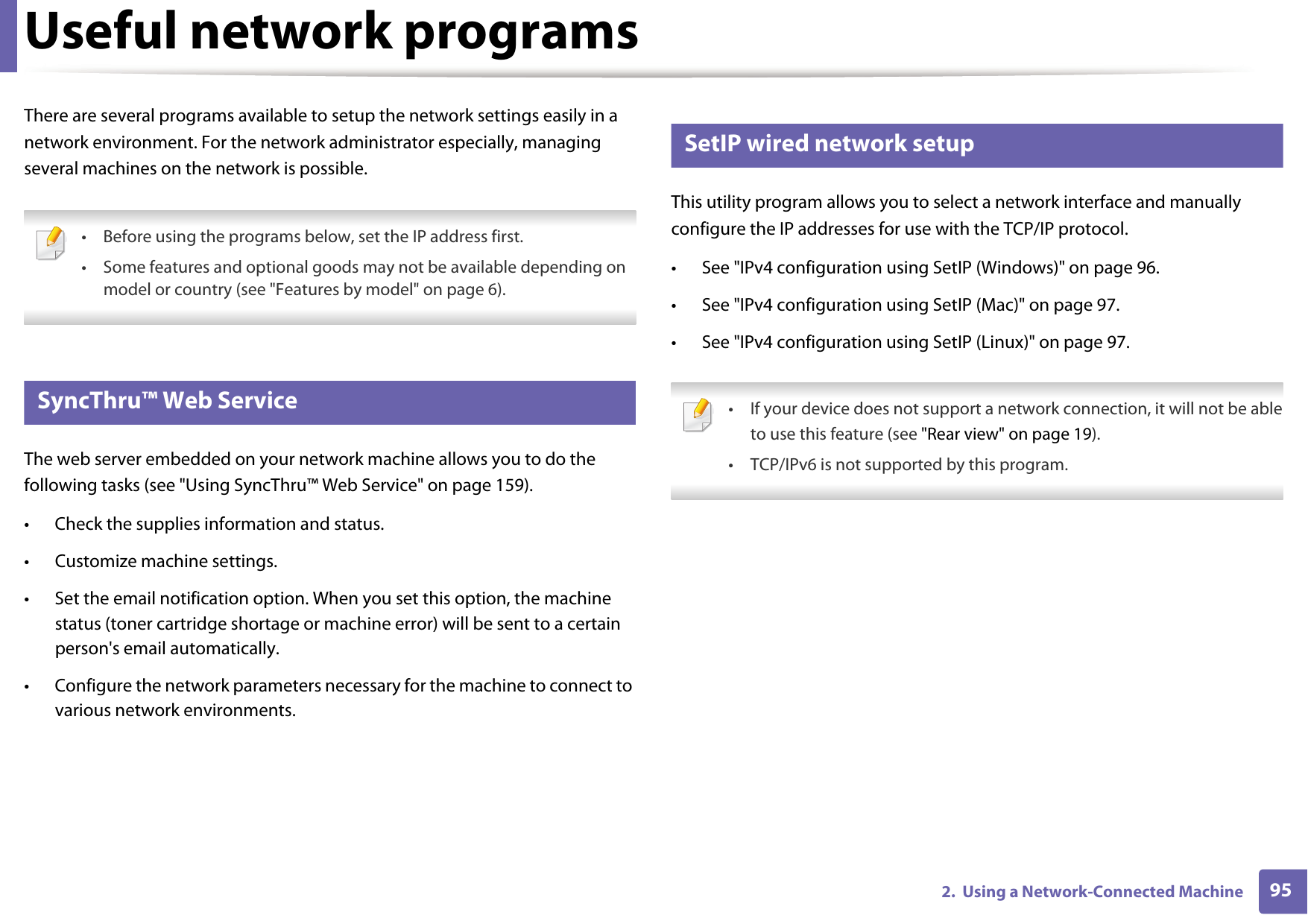 952.  Using a Network-Connected MachineUseful network programsThere are several programs available to setup the network settings easily in a network environment. For the network administrator especially, managing several machines on the network is possible.  &bull; Before using the programs below, set the IP address first. &bull; Some features and optional goods may not be available depending on model or country (see "Features by model" on page 6). 1 SyncThru&trade; Web ServiceThe web server embedded on your network machine allows you to do the following tasks (see "Using SyncThru&trade; Web Service" on page 159).&bull; Check the supplies information and status.&bull; Customize machine settings.&bull; Set the email notification option. When you set this option, the machine status (toner cartridge shortage or machine error) will be sent to a certain person's email automatically.&bull; Configure the network parameters necessary for the machine to connect to various network environments.2 SetIP wired network setupThis utility program allows you to select a network interface and manually configure the IP addresses for use with the TCP/IP protocol.&bull; See "IPv4 configuration using SetIP (Windows)" on page 96.&bull; See "IPv4 configuration using SetIP (Mac)" on page 97.&bull; See "IPv4 configuration using SetIP (Linux)" on page 97. &bull; If your device does not support a network connection, it will not be ableto use this feature (see "Rear view" on page 19).&bull; TCP/IPv6 is not supported by this program. 