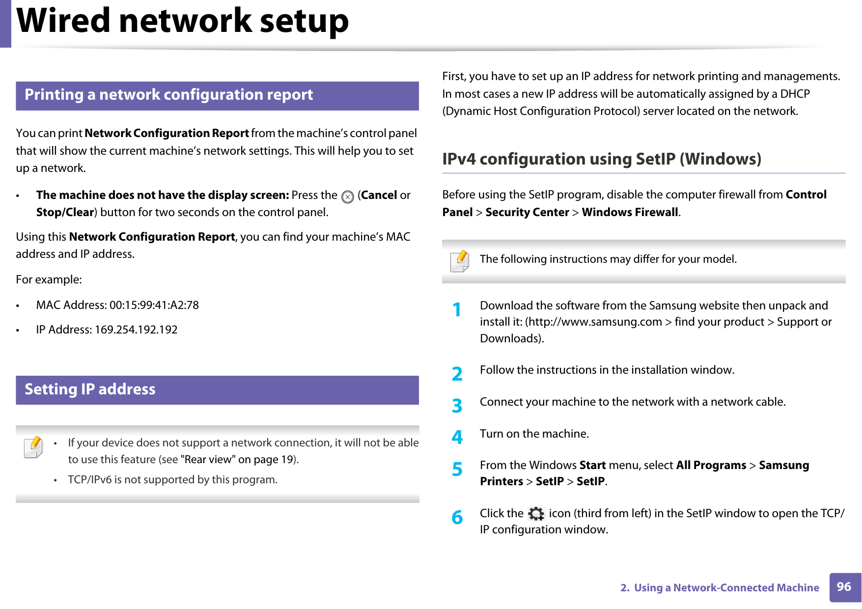962.  Using a Network-Connected MachineWired network setup3 Printing a network configuration reportYou can print Network Configuration Report from the machine&rsquo;s control panel that will show the current machine&rsquo;s network settings. This will help you to set up a network.&bull;The machine does not have the display screen: Press the   (Cancel or Stop/Clear) button for two seconds on the control panel.Using this Network Configuration Report, you can find your machine&rsquo;s MAC address and IP address.For example:&bull; MAC Address: 00:15:99:41:A2:78&bull; IP Address: 169.254.192.1924 Setting IP address &bull; If your device does not support a network connection, it will not be ableto use this feature (see "Rear view" on page 19).&bull; TCP/IPv6 is not supported by this program. First, you have to set up an IP address for network printing and managements. In most cases a new IP address will be automatically assigned by a DHCP (Dynamic Host Configuration Protocol) server located on the network.IPv4 configuration using SetIP (Windows)Before using the SetIP program, disable the computer firewall from Control Panel > Security Center > Windows Firewall. The following instructions may differ for your model.  1Download the software from the Samsung website then unpack and install it: (http://www.samsung.com > find your product > Support or Downloads).2  Follow the instructions in the installation window.3  Connect your machine to the network with a network cable.4  Turn on the machine.5  From the Windows Start menu, select All Programs > Samsung Printers > SetIP > SetIP.6  Click the   icon (third from left) in the SetIP window to open the TCP/IP configuration window.
