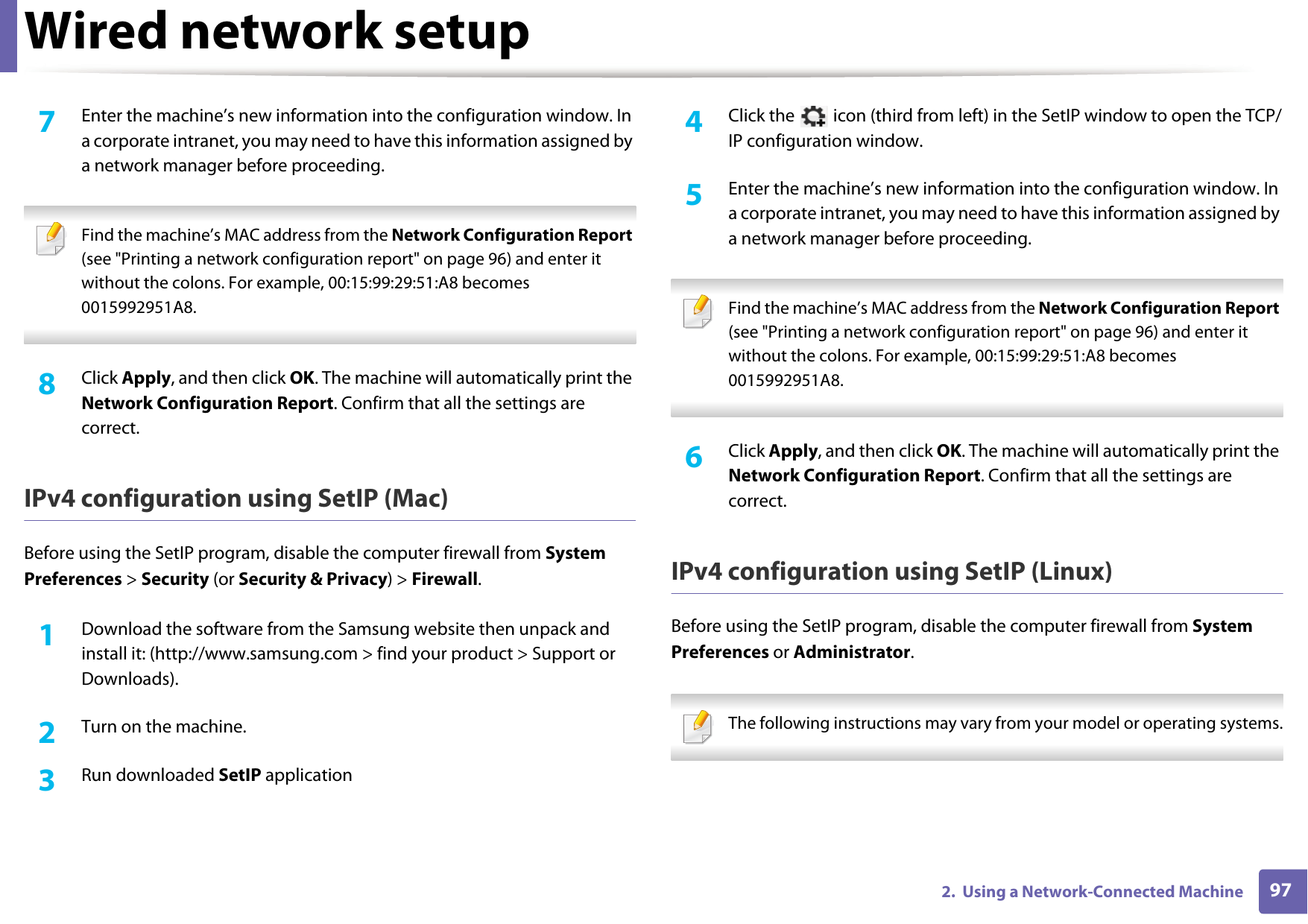 Wired network setup972.  Using a Network-Connected Machine7  Enter the machine&rsquo;s new information into the configuration window. In a corporate intranet, you may need to have this information assigned by a network manager before proceeding. Find the machine&rsquo;s MAC address from the Network Configuration Report (see "Printing a network configuration report" on page 96) and enter it without the colons. For example, 00:15:99:29:51:A8 becomes 0015992951A8. 8  Click Apply, and then click OK. The machine will automatically print the Network Configuration Report. Confirm that all the settings are correct.IPv4 configuration using SetIP (Mac)Before using the SetIP program, disable the computer firewall from System Preferences > Security (or Security &amp; Privacy) > Firewall.1Download the software from the Samsung website then unpack and install it: (http://www.samsung.com > find your product > Support or Downloads).2  Turn on the machine.3  Run downloaded SetIP application4  Click the   icon (third from left) in the SetIP window to open the TCP/IP configuration window.5  Enter the machine&rsquo;s new information into the configuration window. In a corporate intranet, you may need to have this information assigned by a network manager before proceeding. Find the machine&rsquo;s MAC address from the Network Configuration Report (see "Printing a network configuration report" on page 96) and enter it without the colons. For example, 00:15:99:29:51:A8 becomes 0015992951A8. 6  Click Apply, and then click OK. The machine will automatically print the Network Configuration Report. Confirm that all the settings are correct.IPv4 configuration using SetIP (Linux)Before using the SetIP program, disable the computer firewall from System Preferences or Administrator. The following instructions may vary from your model or operating systems. 
