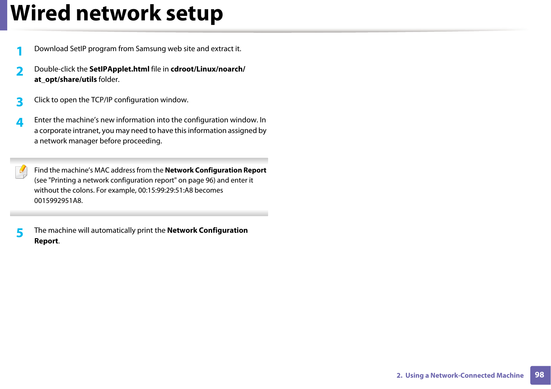 Wired network setup982.  Using a Network-Connected Machine1Download SetIP program from Samsung web site and extract it.2  Double-click the SetIPApplet.html file in cdroot/Linux/noarch/at_opt/share/utils folder. 3  Click to open the TCP/IP configuration window. 4  Enter the machine&rsquo;s new information into the configuration window. In a corporate intranet, you may need to have this information assigned by a network manager before proceeding. Find the machine&rsquo;s MAC address from the Network Configuration Report (see "Printing a network configuration report" on page 96) and enter it without the colons. For example, 00:15:99:29:51:A8 becomes 0015992951A8. 5  The machine will automatically print the Network Configuration Report. 
