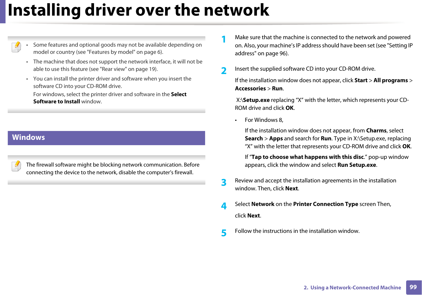 992.  Using a Network-Connected MachineInstalling driver over the network &bull; Some features and optional goods may not be available depending on model or country (see "Features by model" on page 6).&bull; The machine that does not support the network interface, it will not be able to use this feature (see "Rear view" on page 19).&bull; You can install the printer driver and software when you insert the software CD into your CD-ROM drive.For windows, select the printer driver and software in the Select Software to Install window. 5 Windows The firewall software might be blocking network communication. Before connecting the device to the network, disable the computer&rsquo;s firewall. 1Make sure that the machine is connected to the network and powered on. Also, your machine&rsquo;s IP address should have been set (see "Setting IP address" on page 96).2  Insert the supplied software CD into your CD-ROM drive.If the installation window does not appear, click Start > All programs > Accessories > Run. X:\Setup.exe replacing &ldquo;X&rdquo; with the letter, which represents your CD-ROM drive and click OK.&bull; For Windows 8,If the installation window does not appear, from Charms, select Search > Apps and search for Run. Type in X:\Setup.exe, replacing &ldquo;X&rdquo; with the letter that represents your CD-ROM drive and click OK.If &ldquo;Tap to choose what happens with this disc.&rdquo; pop-up window appears, click the window and select Run Setup.exe.3  Review and accept the installation agreements in the installation window. Then, click Next.4  Select Network on the Printer Connection Type screen Then,click Next.5  Follow the instructions in the installation window.