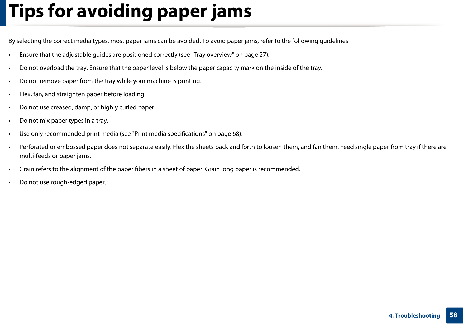 584. TroubleshootingTips for avoiding paper jamsBy selecting the correct media types, most paper jams can be avoided. To avoid paper jams, refer to the following guidelines:&bull; Ensure that the adjustable guides are positioned correctly (see "Tray overview" on page 27).&bull; Do not overload the tray. Ensure that the paper level is below the paper capacity mark on the inside of the tray.&bull; Do not remove paper from the tray while your machine is printing.&bull; Flex, fan, and straighten paper before loading. &bull; Do not use creased, damp, or highly curled paper.&bull; Do not mix paper types in a tray.&bull; Use only recommended print media (see "Print media specifications" on page 68).&bull; Perforated or embossed paper does not separate easily. Flex the sheets back and forth to loosen them, and fan them. Feed single paper from tray if there are multi-feeds or paper jams.&bull; Grain refers to the alignment of the paper fibers in a sheet of paper. Grain long paper is recommended.&bull; Do not use rough-edged paper.
