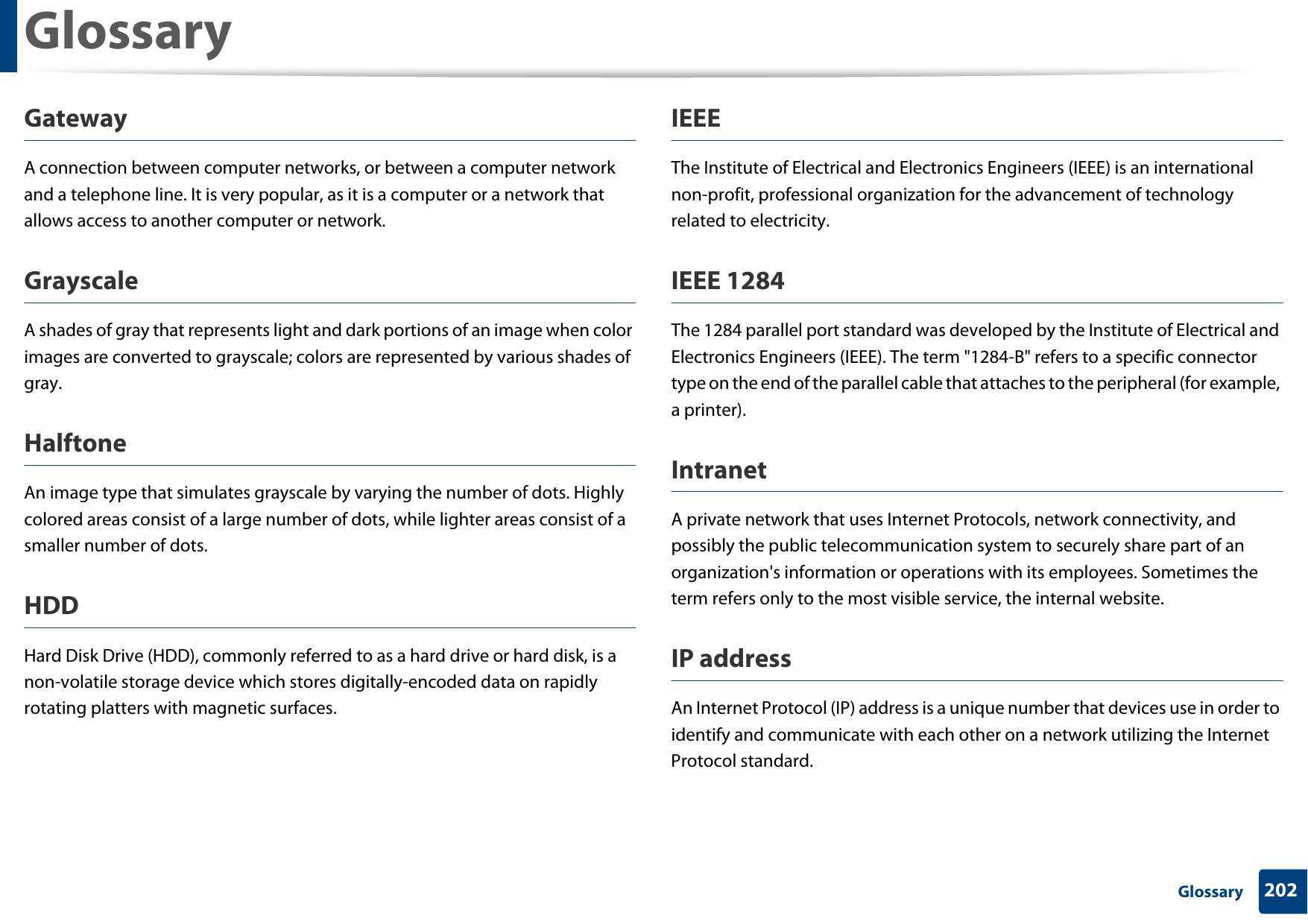 Glossary202 GlossaryGatewayA connection between computer networks, or between a computer network and a telephone line. It is very popular, as it is a computer or a network that allows access to another computer or network.GrayscaleA shades of gray that represents light and dark portions of an image when color images are converted to grayscale; colors are represented by various shades of gray.HalftoneAn image type that simulates grayscale by varying the number of dots. Highly colored areas consist of a large number of dots, while lighter areas consist of a smaller number of dots.HDDHard Disk Drive (HDD), commonly referred to as a hard drive or hard disk, is a non-volatile storage device which stores digitally-encoded data on rapidly rotating platters with magnetic surfaces.IEEEThe Institute of Electrical and Electronics Engineers (IEEE) is an international non-profit, professional organization for the advancement of technology related to electricity.IEEE 1284The 1284 parallel port standard was developed by the Institute of Electrical and Electronics Engineers (IEEE). The term "1284-B" refers to a specific connector type on the end of the parallel cable that attaches to the peripheral (for example, a printer). IntranetA private network that uses Internet Protocols, network connectivity, and possibly the public telecommunication system to securely share part of an organization's information or operations with its employees. Sometimes the term refers only to the most visible service, the internal website.IP addressAn Internet Protocol (IP) address is a unique number that devices use in order to identify and communicate with each other on a network utilizing the Internet Protocol standard.