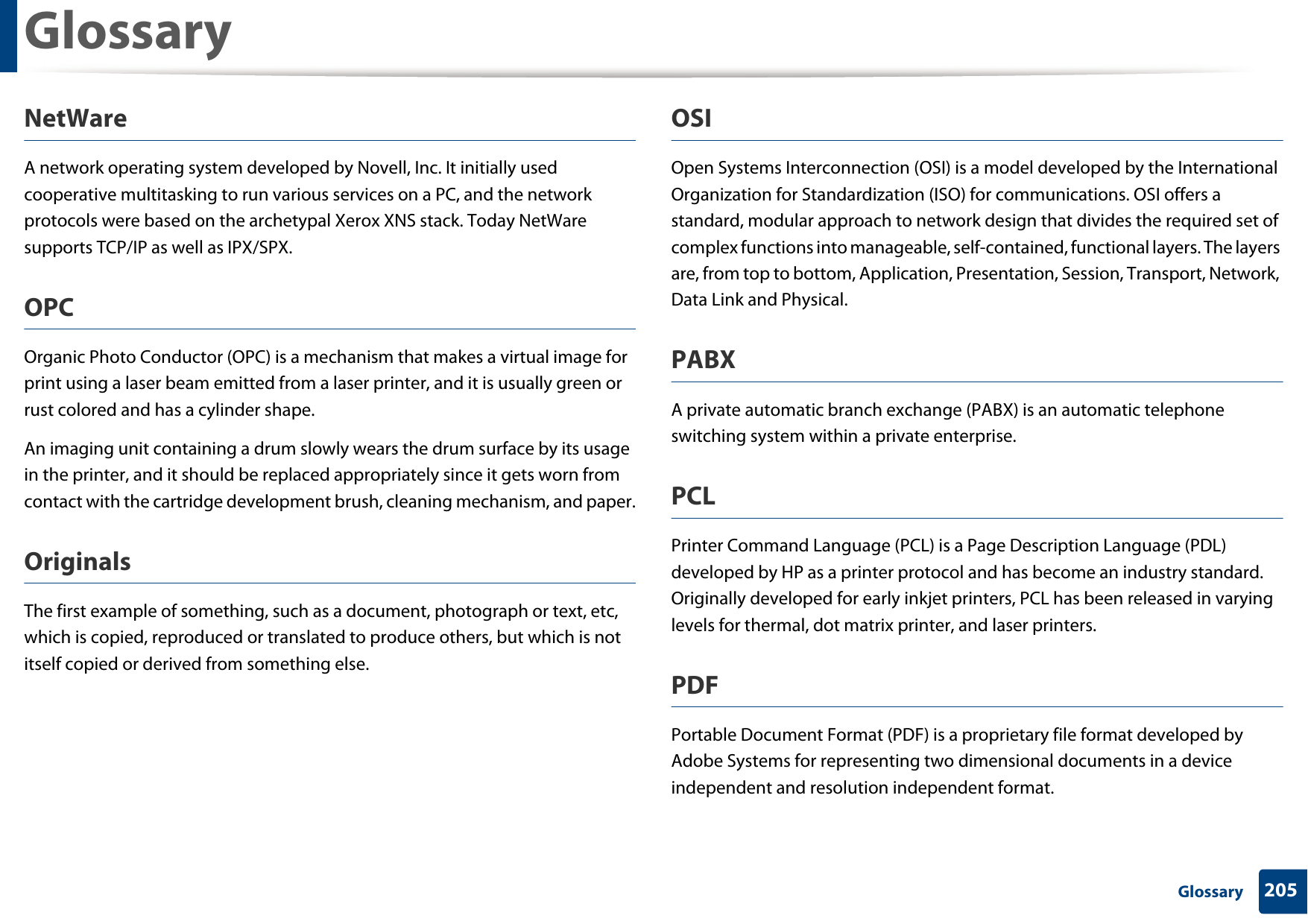 Glossary205 GlossaryNetWareA network operating system developed by Novell, Inc. It initially used cooperative multitasking to run various services on a PC, and the network protocols were based on the archetypal Xerox XNS stack. Today NetWare supports TCP/IP as well as IPX/SPX.OPCOrganic Photo Conductor (OPC) is a mechanism that makes a virtual image for print using a laser beam emitted from a laser printer, and it is usually green or rust colored and has a cylinder shape. An imaging unit containing a drum slowly wears the drum surface by its usage in the printer, and it should be replaced appropriately since it gets worn from contact with the cartridge development brush, cleaning mechanism, and paper.OriginalsThe first example of something, such as a document, photograph or text, etc, which is copied, reproduced or translated to produce others, but which is not itself copied or derived from something else.OSIOpen Systems Interconnection (OSI) is a model developed by the International Organization for Standardization (ISO) for communications. OSI offers a standard, modular approach to network design that divides the required set of complex functions into manageable, self-contained, functional layers. The layers are, from top to bottom, Application, Presentation, Session, Transport, Network, Data Link and Physical.PABX A private automatic branch exchange (PABX) is an automatic telephone switching system within a private enterprise.PCLPrinter Command Language (PCL) is a Page Description Language (PDL) developed by HP as a printer protocol and has become an industry standard. Originally developed for early inkjet printers, PCL has been released in varying levels for thermal, dot matrix printer, and laser printers.PDFPortable Document Format (PDF) is a proprietary file format developed by Adobe Systems for representing two dimensional documents in a device independent and resolution independent format.