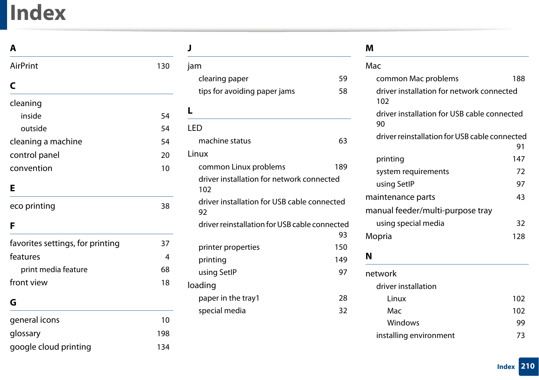 210IndexIndexAAirPrint 130Ccleaninginside 54outside 54cleaning a machine 54control panel 20convention 10Eeco printing 38Ffavorites settings, for printing 37features 4print media feature 68front view 18Ggeneral icons 10glossary 198google cloud printing 134Jjamclearing paper 59tips for avoiding paper jams 58LLEDmachine status 63Linuxcommon Linux problems 189driver installation for network connected 102driver installation for USB cable connected 92driver reinstallation for USB cable connected 93printer properties 150printing 149using SetIP 97loadingpaper in the tray1 28special media 32MMaccommon Mac problems 188driver installation for network connected 102driver installation for USB cable connected 90driver reinstallation for USB cable connected 91printing 147system requirements 72using SetIP 97maintenance parts 43manual feeder/multi-purpose trayusing special media 32Mopria 128Nnetworkdriver installationLinux 102Mac 102Windows 99installing environment 73
