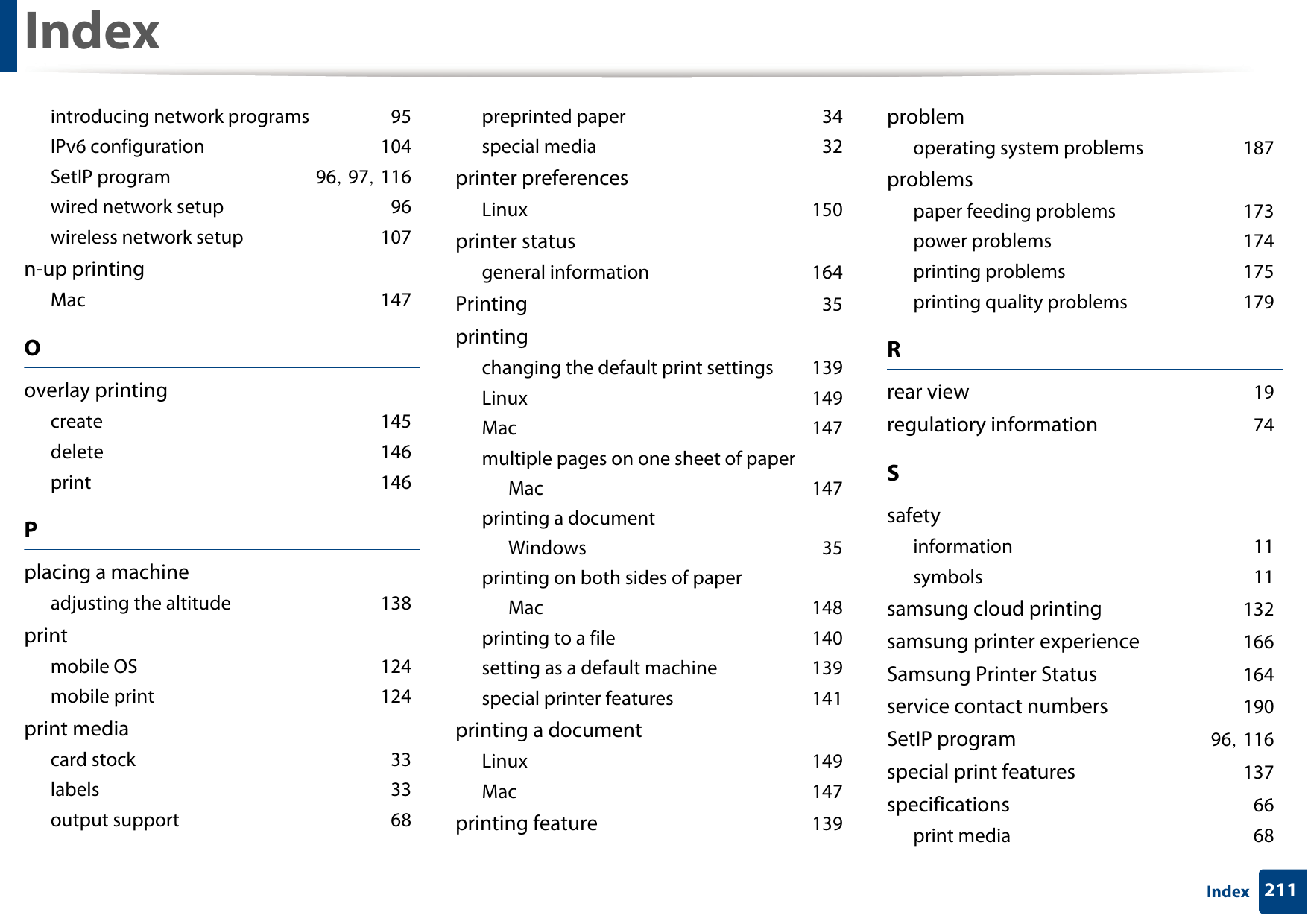 Index211Indexintroducing network programs 95IPv6 configuration 104SetIP program 96, 97, 116wired network setup 96wireless network setup 107n-up printingMac 147Ooverlay printingcreate 145delete 146print 146Pplacing a machineadjusting the altitude 138printmobile OS 124mobile print 124print mediacard stock 33labels 33output support 68preprinted paper 34special media 32printer preferencesLinux 150printer statusgeneral information 164Printing 35printingchanging the default print settings 139Linux 149Mac 147multiple pages on one sheet of paperMac 147printing a documentWindows 35printing on both sides of paperMac 148printing to a file 140setting as a default machine 139special printer features 141printing a documentLinux 149Mac 147printing feature 139problemoperating system problems 187problemspaper feeding problems 173power problems 174printing problems 175printing quality problems 179Rrear view 19regulatiory information 74Ssafetyinformation 11symbols 11samsung cloud printing 132samsung printer experience 166Samsung Printer Status 164service contact numbers 190SetIP program 96, 116special print features 137specifications 66print media 68