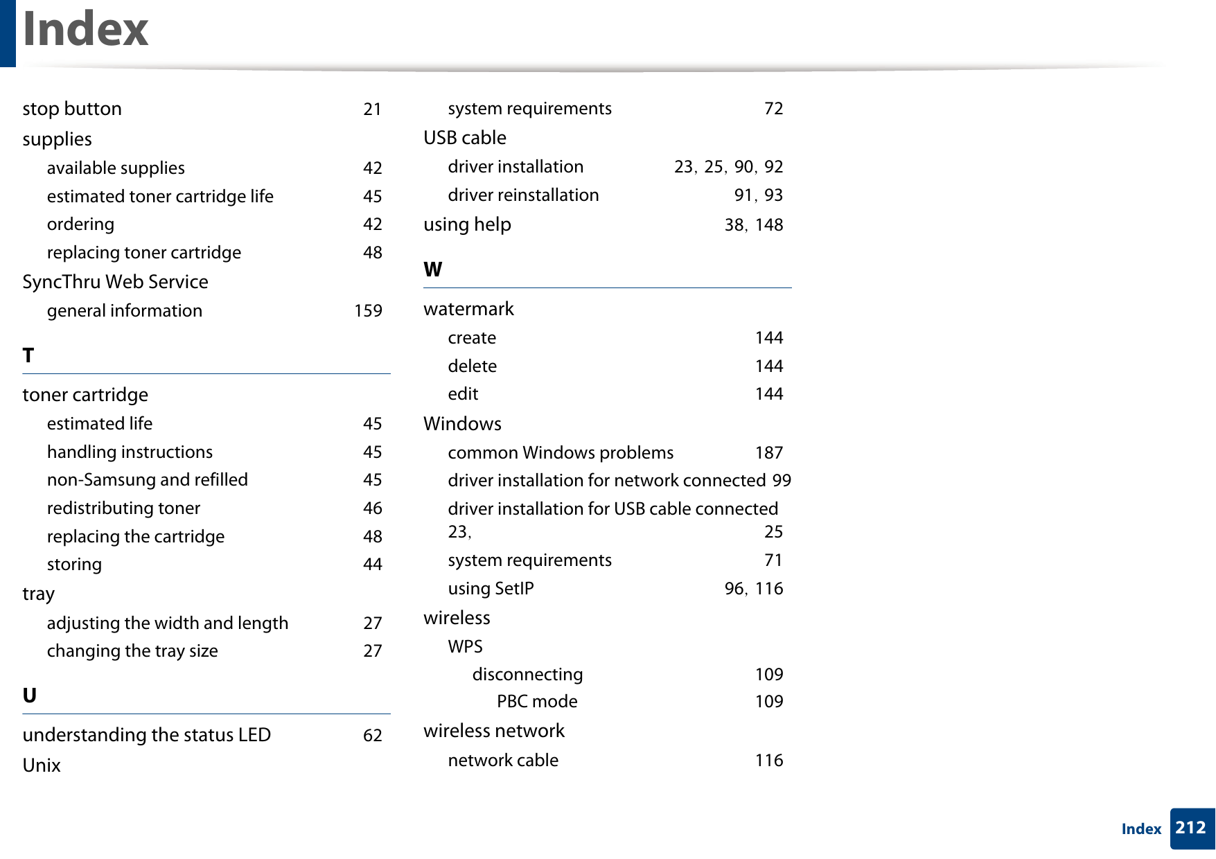 Index212Indexstop button 21suppliesavailable supplies 42estimated toner cartridge life 45ordering 42replacing toner cartridge 48SyncThru Web Servicegeneral information 159Ttoner cartridgeestimated life 45handling instructions 45non-Samsung and refilled 45redistributing toner 46replacing the cartridge 48storing 44trayadjusting the width and length 27changing the tray size 27Uunderstanding the status LED 62Unixsystem requirements 72USB cabledriver installation 23, 25, 90, 92driver reinstallation 91, 93using help 38, 148Wwatermarkcreate 144delete 144edit 144Windowscommon Windows problems 187driver installation for network connected 99driver installation for USB cable connected 23,  25system requirements 71using SetIP 96, 116wirelessWPSdisconnecting 109PBC mode 109wireless networknetwork cable 116