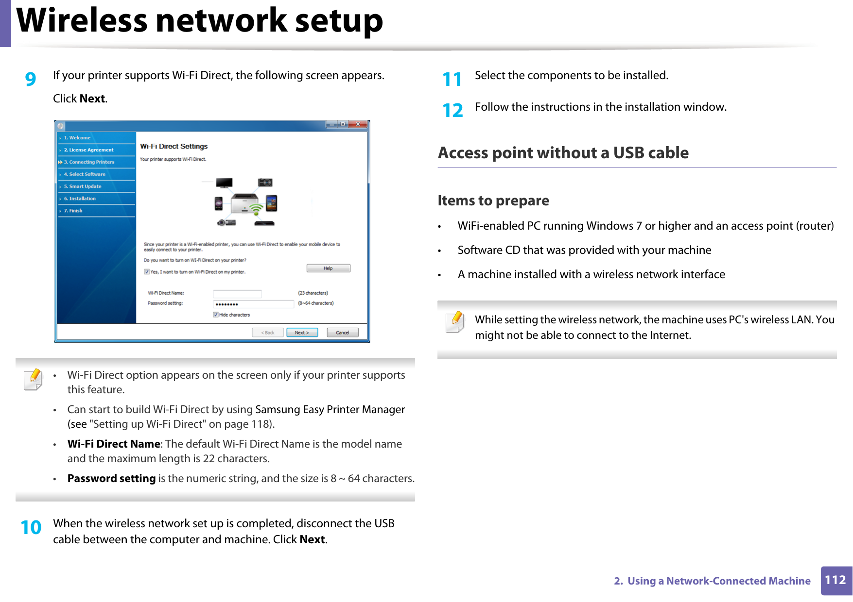 Wireless network setup1122.  Using a Network-Connected Machine9  If your printer supports Wi-Fi Direct, the following screen appears.Click Next. &bull; Wi-Fi Direct option appears on the screen only if your printer supports this feature.&bull; Can start to build Wi-Fi Direct by using Samsung Easy Printer Manager (see "Setting up Wi-Fi Direct" on page 118).&bull;Wi-Fi Direct Name: The default Wi-Fi Direct Name is the model name and the maximum length is 22 characters.&bull;Password setting is the numeric string, and the size is 8 ~ 64 characters. 10  When the wireless network set up is completed, disconnect the USB cable between the computer and machine. Click Next.11  Select the components to be installed.12  Follow the instructions in the installation window.Access point without a USB cableItems to prepare&bull; WiFi-enabled PC running Windows 7 or higher and an access point (router)&bull; Software CD that was provided with your machine&bull; A machine installed with a wireless network interface While setting the wireless network, the machine uses PC's wireless LAN. You might not be able to connect to the Internet.  