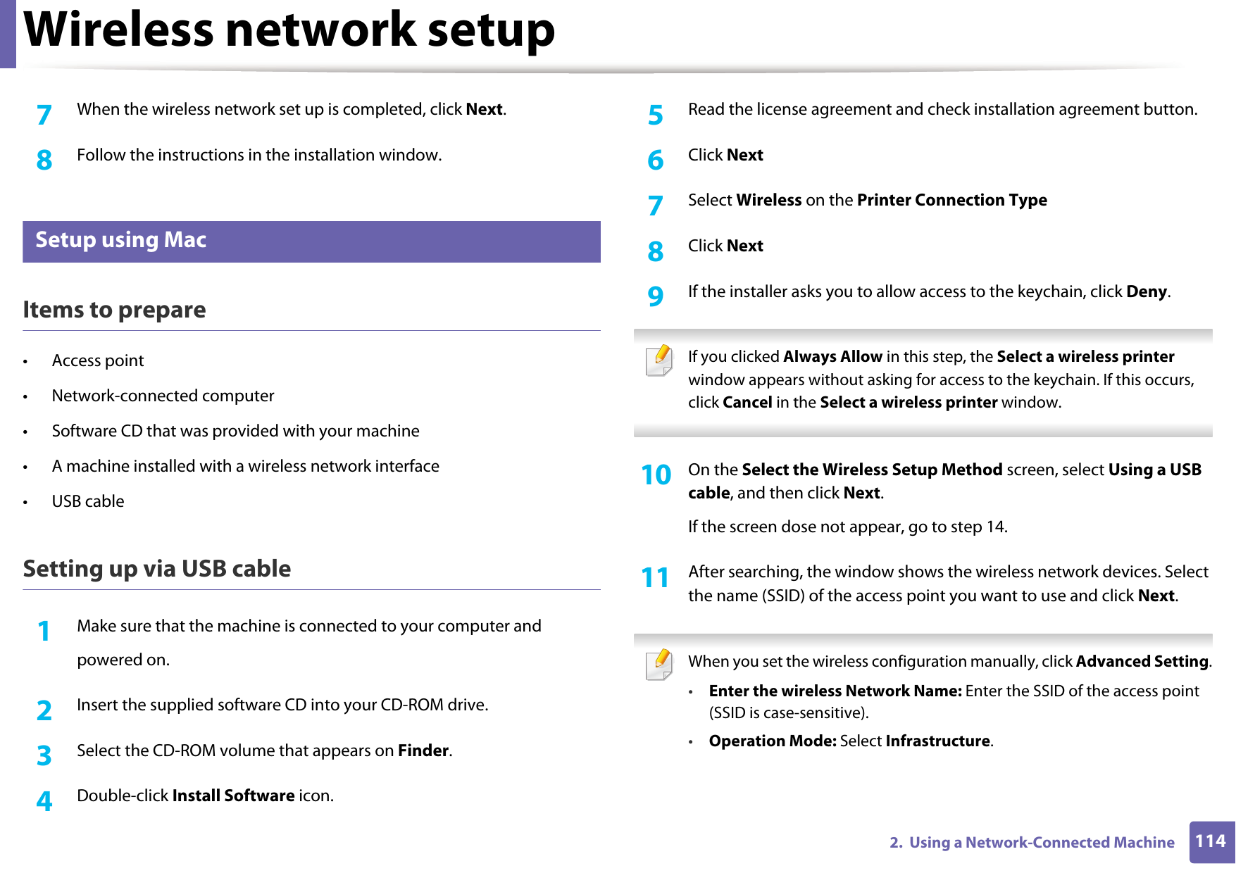 Wireless network setup1142.  Using a Network-Connected Machine7  When the wireless network set up is completed, click Next. 8  Follow the instructions in the installation window.14 Setup using MacItems to prepare&bull; Access point&bull; Network-connected computer&bull; Software CD that was provided with your machine&bull; A machine installed with a wireless network interface&bull; USB cableSetting up via USB cable1Make sure that the machine is connected to your computer andpowered on.2  Insert the supplied software CD into your CD-ROM drive.3  Select the CD-ROM volume that appears on Finder.4  Double-click Install Software icon.5  Read the license agreement and check installation agreement button.6  Click Next7  Select Wireless on the Printer Connection Type8  Click Next9  If the installer asks you to allow access to the keychain, click Deny. If you clicked Always Allow in this step, the Select a wireless printer window appears without asking for access to the keychain. If this occurs, click Cancel in the Select a wireless printer window. 10  On the Select the Wireless Setup Method screen, select Using a USB cable, and then click Next.If the screen dose not appear, go to step 14.11  After searching, the window shows the wireless network devices. Select the name (SSID) of the access point you want to use and click Next. When you set the wireless configuration manually, click Advanced Setting.&bull;Enter the wireless Network Name: Enter the SSID of the access point (SSID is case-sensitive).&bull;Operation Mode: Select Infrastructure.