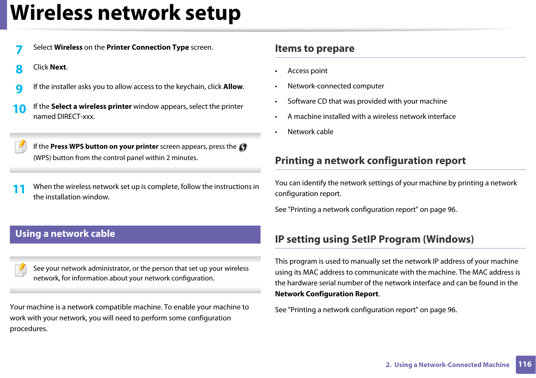 Wireless network setup1162.  Using a Network-Connected Machine7  Select Wireless on the Printer Connection Type screen.8  Click Next.9  If the installer asks you to allow access to the keychain, click Allow.10  If the Select a wireless printer window appears, select the printer named DIRECT-xxx. If the Press WPS button on your printer screen appears, press the   (WPS) button from the control panel within 2 minutes. 11  When the wireless network set up is complete, follow the instructions in the installation window.15 Using a network cable See your network administrator, or the person that set up your wireless network, for information about your network configuration. Your machine is a network compatible machine. To enable your machine to work with your network, you will need to perform some configuration procedures.Items to prepare&bull; Access point&bull; Network-connected computer&bull; Software CD that was provided with your machine&bull; A machine installed with a wireless network interface&bull; Network cablePrinting a network configuration reportYou can identify the network settings of your machine by printing a network configuration report.See "Printing a network configuration report" on page 96.IP setting using SetIP Program (Windows)This program is used to manually set the network IP address of your machine using its MAC address to communicate with the machine. The MAC address is the hardware serial number of the network interface and can be found in the Network Configuration Report. See "Printing a network configuration report" on page 96.