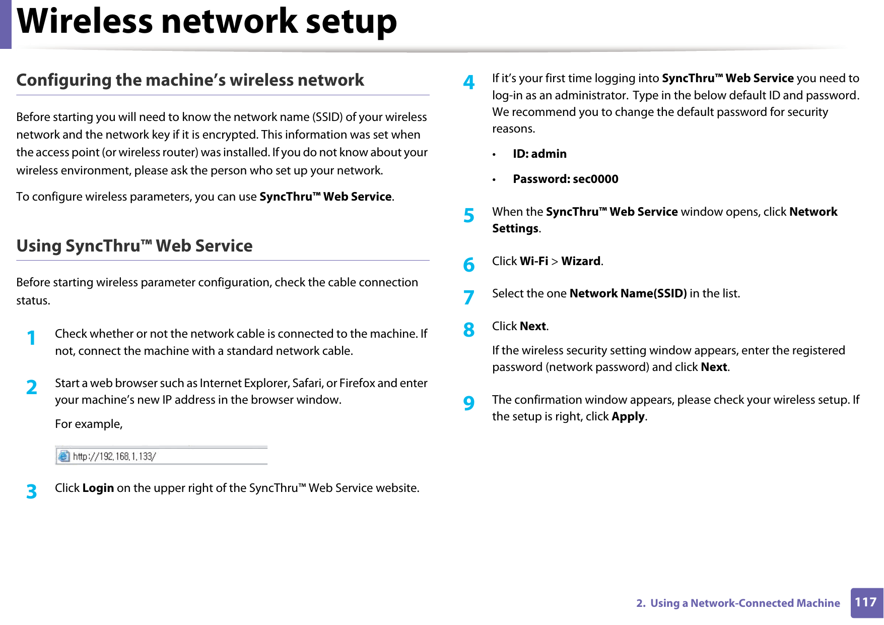 Wireless network setup1172.  Using a Network-Connected MachineConfiguring the machine&rsquo;s wireless networkBefore starting you will need to know the network name (SSID) of your wireless network and the network key if it is encrypted. This information was set when the access point (or wireless router) was installed. If you do not know about your wireless environment, please ask the person who set up your network.To configure wireless parameters, you can use SyncThru&trade; Web Service.Using SyncThru&trade; Web ServiceBefore starting wireless parameter configuration, check the cable connection status. 1Check whether or not the network cable is connected to the machine. If not, connect the machine with a standard network cable.2  Start a web browser such as Internet Explorer, Safari, or Firefox and enter your machine&rsquo;s new IP address in the browser window.For example,3  Click Login on the upper right of the SyncThru&trade; Web Service website.4  If it&rsquo;s your first time logging into SyncThru&trade; Web Service you need to log-in as an administrator. Type in the below default ID and password. We recommend you to change the default password for security reasons.&bull;ID: admin &bull;Password: sec00005  When the SyncThru&trade; Web Service window opens, click Network Settings.6  Click Wi-Fi > Wizard.7  Select the one Network Name(SSID) in the list.8  Click Next.If the wireless security setting window appears, enter the registered password (network password) and click Next.9  The confirmation window appears, please check your wireless setup. If the setup is right, click Apply.